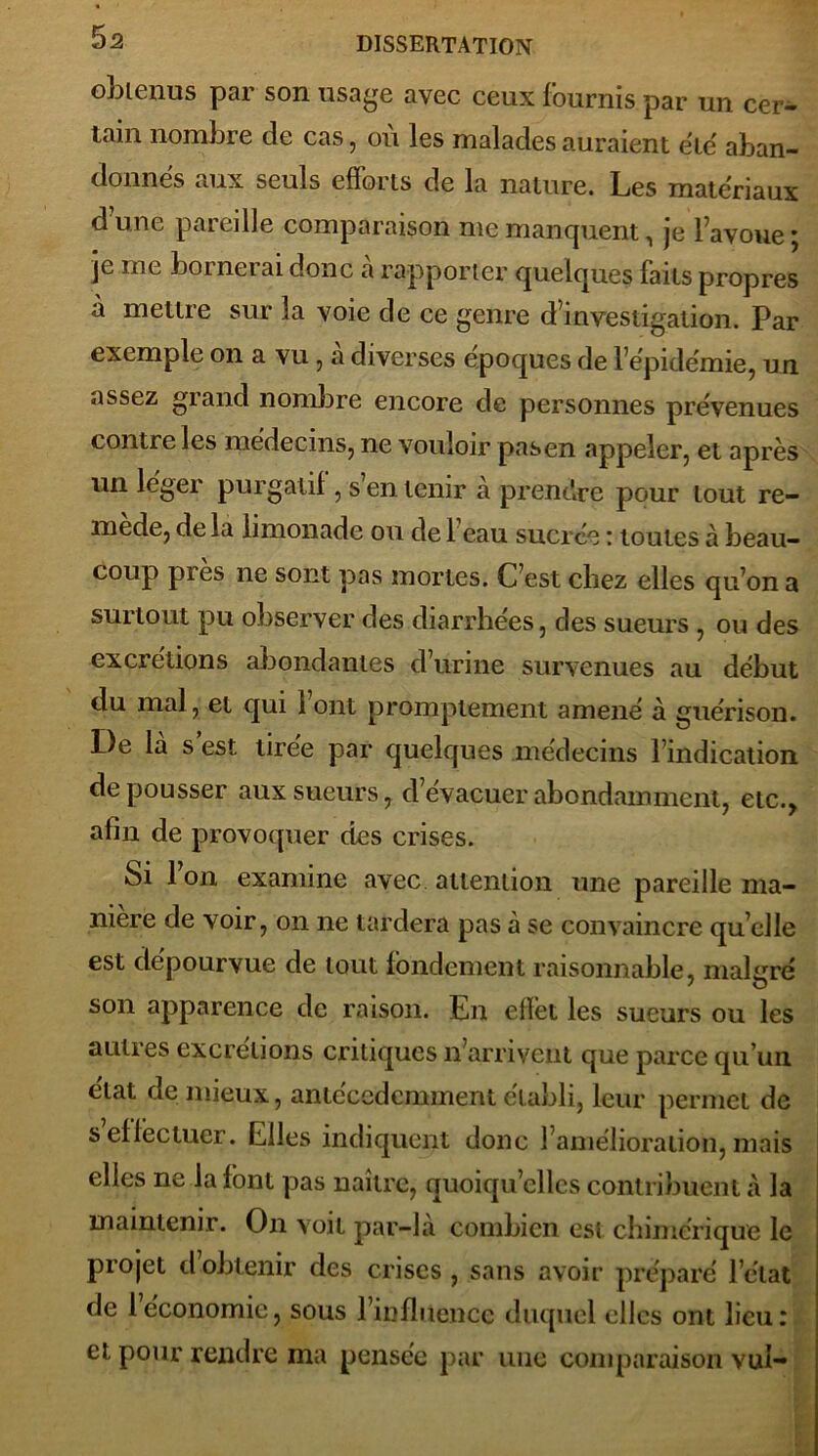 obtenus par son usage avec ceux fournis par un cer- tain nombre cle cas, où les malades auraient été aban- donnés aux seuls efforts de la nature. Les matériaux d’une pareille comparaison me manquent, je l’avoue ; je me boi nei ai donc a rapporter quelques faits propres à mettre sur la voie de ce genre d’investigation. Par exemple on a vu , a diverses époques de l’épidémie, un assez grand nombre encore de personnes prévenues contre les médecins, ne vouloir pasen appeler, et après un léger purgatif, s’en tenir à prendre pour tout re- mede, de la limonade ou de 1 eau sucrée : toutes à beau- coup près ne sont pas mortes. C’est chez elles qu’on a surtout pu observer des diarrhées, des sueurs , ou des excrétions abondantes d’urine survenues au début du mal, et qui 1 ont promptement amené à guérison. De là s est. tirée par quelques médecins l’indication de pousser aux sueurs, d’évacuer abondamment, etc., afin de provoquer des crises. Si l’on examine avec attention une pareille ma- niéré de voir, on ne tardera pas à se convaincre qu’elle est dépourvue de tout fondement raisonnable, malgré son apparence de raison. En effet les sueurs ou les autres excrétions critiques n’arrivent que parce qu’un état de mieux, aniéccdcnnnent établi, leur permet de s effectuer. Elles indiquent donc l’amélioration, mais elles ne la font pas naître, quoiqu’elles contribuent à la maintenir. On voit par-là combien est chimérique le piojet dobtenir des crises, sans avoir préparé l’état de l’économie, sous l’influence duquel elles ont lieu: et pour rendre ma pensée par une comparaison vul-