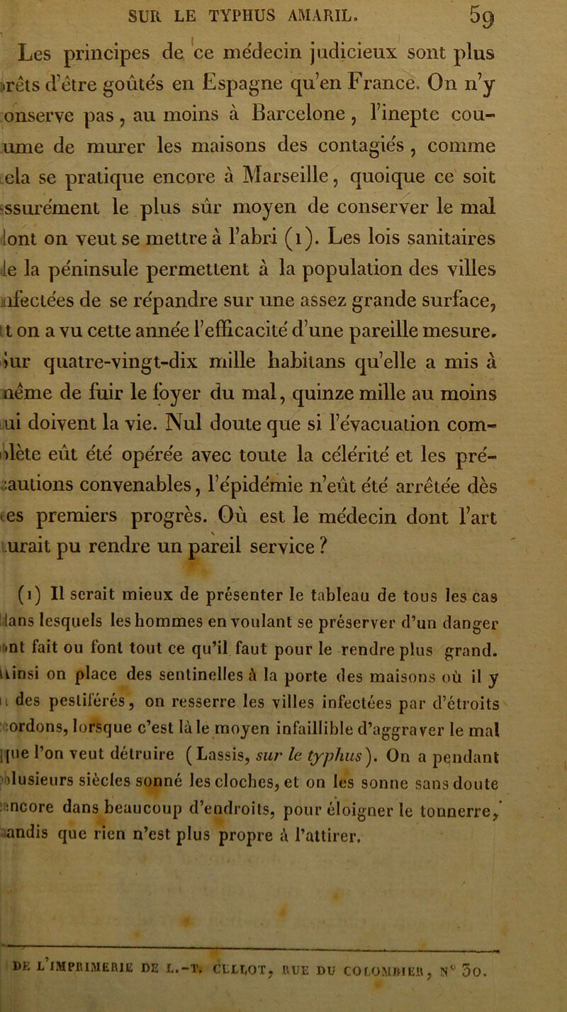 Les principes de ce médecin judicieux sont plus irêls d’être goûtés en Espagne qu’en France. On n’y onserve pas , au moins à Barcelone , l’inepte cou- urne de murer les maisons des contagiés, comme ,ela se pratique encore à Marseille, quoique ce soit ssure'ment le plus sûr moyen de conserver le mal lont on veut se mettre à l’abri (1). Les lois sanitaires te la péninsule permettent à la population des villes infectées de se répandre sur une assez grande surface, it on a vu cette année l’efficacité d’une pareille mesure. >ur quatre-vingt-dix mille babitans qu’elle a mis à néme de fuir le foyer du mal, quinze mille au moins ui doivent la vie. Nul doute que si l’évacuation com- plète eût été opérée avec toute la célérité et les pré- ludons convenables, l’épidémie n’eût été arrêtée dès > es premiers progrès. Où est le médecin dont l’art urait pu rendre un pareil service ? (1) Il serait mieux de présenter le tableau de tous les cas tans lesquels les hommes en voulant se préserver d’un danger >nt fait ou font tout ce qu’il faut pour le rendre plus grand. Ainsi on place des sentinelles à la porte des maisons où il y 11 des pestiférés, on resserre les villes infectées par d’étroits :ordons, lorsque c’est là le moyen infaillible d’aggraver le mal ipie l’on veut détruire ( Lassis, sur le typhus). On a pendant plusieurs siècles sonné les cloches, et on les sonne sans doute encore dans beaucoup d’endroits, pour éloigner le tonnerre, andis que rien n’est plus propre l’attirer. DE L IMPRIMERIE DE E.-T. CLEEOT. HUE DU COLOMIMEH, N1 5o.