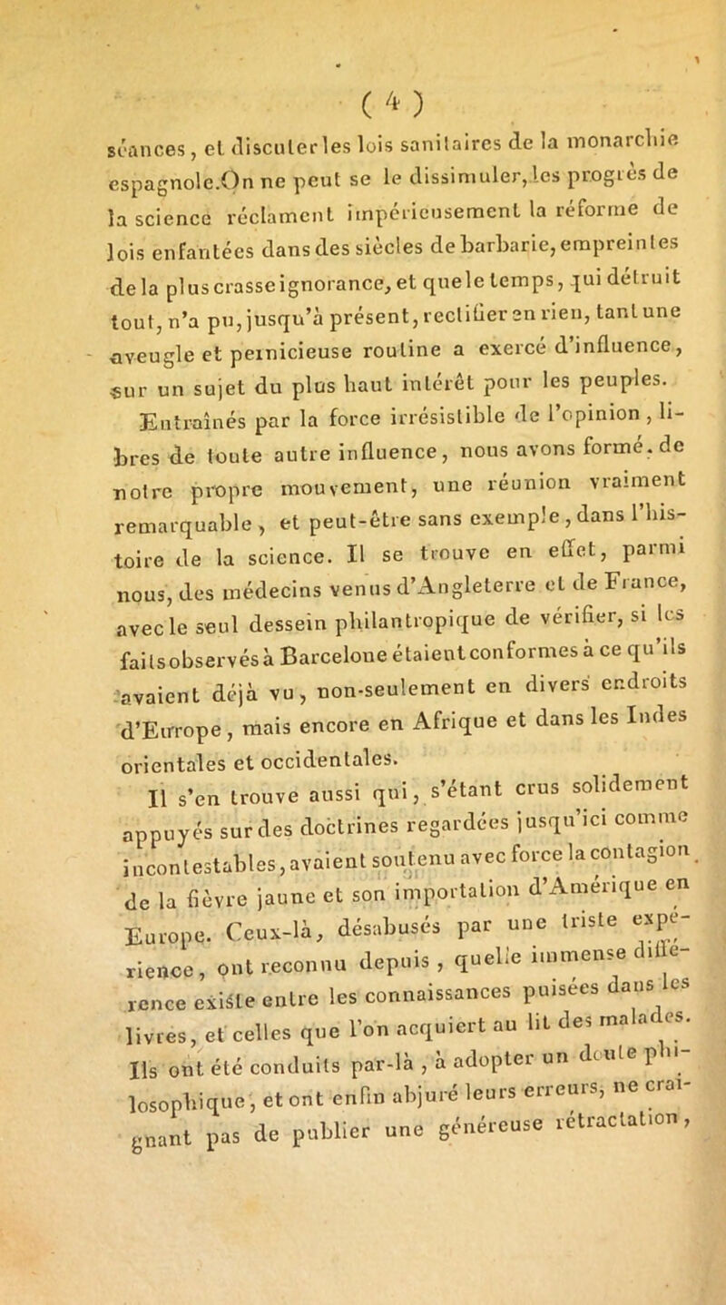 st'ûnces , el disculerles lois sanilaires de la inonarcliie espagnole.On ne peut se le dissimuler, les progiès de la science réclament impéiicnsemenl la réforme de lois enfantées dans des siècles de barbarie,empreintes delà pluscrasseignorance,et quele temps, .jui détruit tout, n’a pu, jusqu’à présent, reclitier en rien, tant une nveugle et pernicieuse routine a exercé d’influence, ■sur un sujet du plus haut intérêt pour les peuples. Entraînés par la force irrésistible de l’opinion, li- bres de toute autre influence, nous avons formé, de notre propre mouvement, une réunion vraiment remarquable , et peut-être sans exemple , dans l’his- toire de la science. Il se trouve en effet, parmi nous, des médeeins venus d’Angleterre et de France, avec le seul dessein philantropique de vérifier, si les failsobservésà Barcelone étaientconformes à ce qu’ils -avaient déjà vu, non-seulement en divers endroits d’Europe, mais encore en Afrique et dans les Indes orientales et occidentales. Il s’en trouve aussi qui, s’étant crus solidement appuyés sur des doctrines regardées jusqu’ici comme incontestables, avaient soutenu avec force la contagion de la fièvre jaune et son importation d’Amerique en Europe. Ceux-là, désabusés par une triste expé- rience, ont reconnu depuis , quelle immense diffé- rence existe entre les connaissances puisees dans les livres, et celles que l’on acquiert au lit des ma a es. Ils ont été conduits par-là , à adopter un dcule p ii losophique , et ont enfin abjuré leurs erreurs, ne crai- gnant pas de publier une généreuse rétractation,