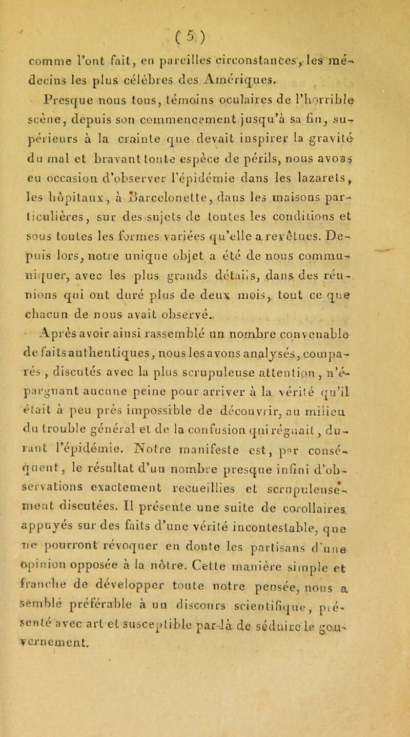 comme l’ont fait, en pareilles circonstanCesy les mé-' decins les plus célèbres des Amériques. Presque nous tous, témoins oculaires de riiorrible scène, depuis son commencement jusqu’à sa fin, su- périeurs à la crainte que devait inspirer la gravité du mal et bravant toute espèce de périls, nous avoa^ eu occasion d’observer l’épidémie dans les lazarets, les liôpilaux, à Uarcelonette, dans les maisons par- ticulières, sur des sujets de toutes les conditions et sous toutes les formes variées qu’cdle a revêtues. De- puis lors, notre unique objet a été de nous commu- niifuer, avec les plus grands détails, dans des réu- nions qui ont duré plus de deux mois, tout ce que chacun de nous avait observé.. Après avoir ainsi rassemblé un nombre convenable de faits authentiques, nous les avons analysés, compa- rés , discutés avec la plus scrupuleuse attention , n’é- pargnant aucune peine pour arriver à la vérité qu’il était à peu près impossible de découvrir, au milieu du trouble général et de la confusion qui l’éguait , du- rant l’épidémie. Notre manifeste est, p^^r consé- quent, le résultat d’uu nombre presque iulîni d’ob- servations exactement recueillies et scrupuleuse- ment discutées. Il présente une suite de carollaires. appuyés sur des faits d’une vérité incontestable, que ne pourront révoquer en doute les partisans d’une opinion opposée à la nôtre. Cette manière simple et franclie de développer toute notre pensée, nous a semblé préférable à uu discours srieiitifique, pié- senle avec art et susceptible par-Ja de séduire le gou- vernement. I