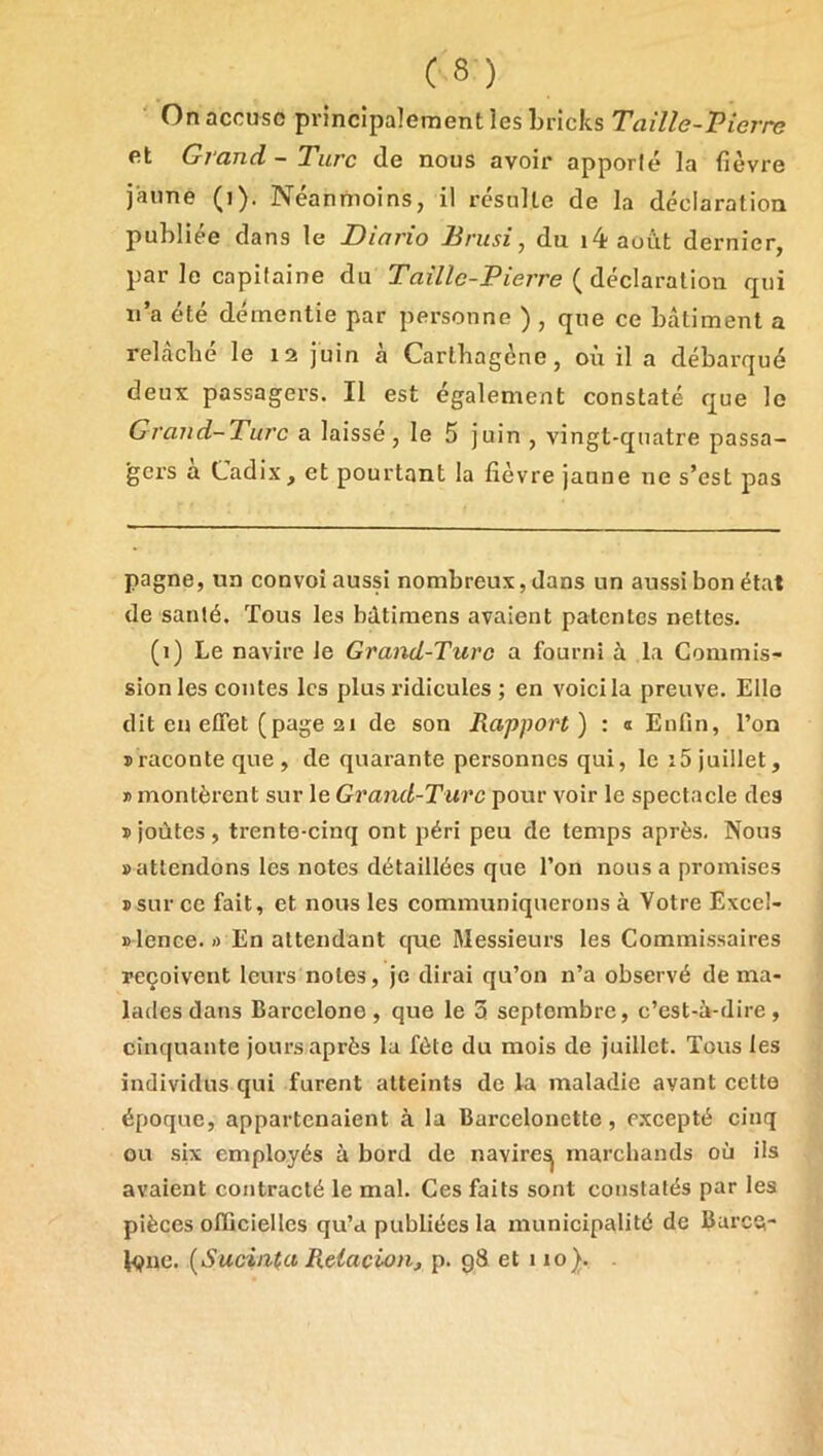 ' On accuse principalement les bricks Taille-Vierre et Grand-Turc de nous avoir apporté la fièvre jaune (i). Néanmoins, il résulte de la déclaration publiée dans le Diario Brusi, du i4aoùt dernier, par le capitaine du Taille-Pierre ( déclaration qui n’a été démentie par personne ) , que ce bâtiment a relâché le 12 juin à Cartbagene, où il a débarqué deux passagers. Il est également constaté que le Grand-Turc a laisse, le 5 juin , vingt-quatre passa- gers à Cadix, et pourtant la fièvre jaune ne s’est pas pagne, un convoi aussi nombreux, dans un aussi bon état de santé. Tous les bdtiraens avaient patentes nettes. (1) Le navire Je Grand-Turc a fourni à la Commis- sion les contes les plus ridicules ; en voici la preuve. Elle dit en effet (page 21 de son Rapport) : a Enfin, l’on ïraconteque, de quarante personnes qui, le i5 juillet, » montèrent sur le Grand-Turc pour voir le spectacle des î joùtes , trente-cinq ont péri peu de temps après. Nous «attendons les notes détaillées que l’on nous a promises «sur ce fait, et nous les communiquerons à Votre Excel- «lence. ») En attendant que Messieurs les Commissaires reçoivent leurs notes, je dirai qu’on n’a observé de ma- lades dans Barcelone , que le 3 septembre, c’est-à-dire , cinquante jours après la fête du mois de juillet. Tous les individus qui furent atteints de la maladie avant cette époque, appartenaient à la Barcelonette, e.xcepté cinq ou six employés à bord de naviresj marchands où ils avaient contracté le mal. Ces faits sont constatés par les pièces officielles qu’a publiées la municipalité de Barce- lone. [Sucinta Reiacion, p. g8 et 110}. .