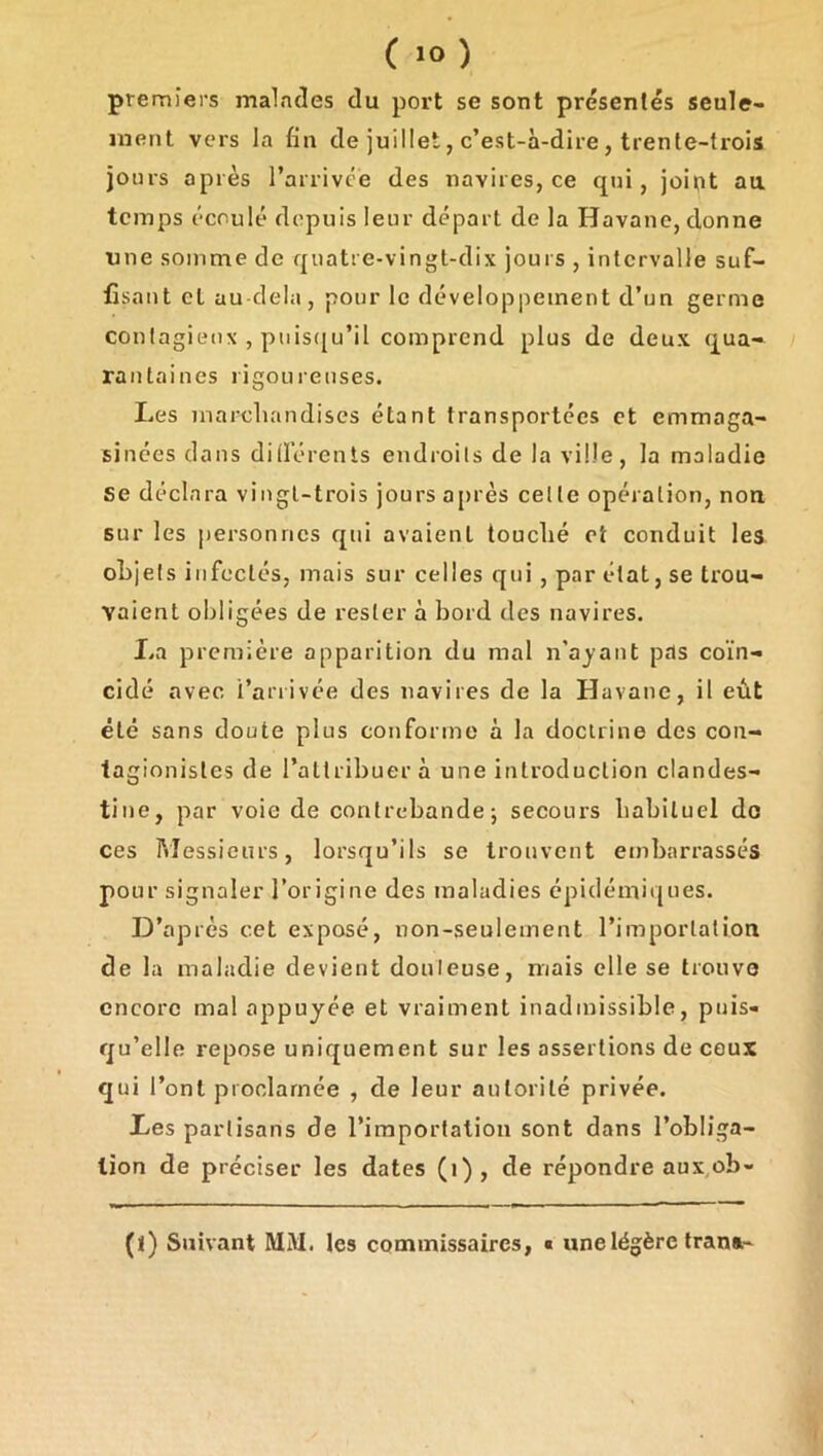 premiers malades du port se sont présentés seule- ment vers la fin de juillet, c’est-à-dire, trente-ti'ois jours après l’arrivce des navires, ce qui, joint au temps écoulé depuis leur départ de la Havane, donne nue somme de quatre-vingt-dix jours , intervalle suf- fisant et au delà, pour le développement d’un germe confagieux , puis([u’il comprend plus de deux qua- rantaines rigoureuses. Les inarcluindises étant transportées et emmaga- sinées dans diderents endroits de la ville, la maladie se déclara vingt-trois jours ajirès celle opération, non sur les personnes qui avaient touclié et conduit les objets infectés, mais sur celles qui , par état, se trou- vaient obligées de rester à bord des navires. La première apparition du mal n’ajant pas coïn- cidé avec l’arrivée des navires de la Havane, il eût été sans doute plus conforme à la doctrine des con- tagionisles de l’attribuer à une introduction clandes- tine, par voie de contrebande j secours habituel do ces Messieurs, lorsqu’ils se trouvent embarrassés pour signaler l’origine des maladies épidémiques. D’après cet exposé, non-seulement l’imporlalion de la maladie devient douteuse, mais elle se trouve encore mal appuyée et vraiment inadmissible, puis- qu’elle repose uniquement sur les assertions de ceux qui l’ont proclamée , de leur autorité privée. Les partisans de l’iraporfalioii sont dans l’obliga- tion de préciser les dates (i), de répondre aux^ob- (j) Suivant MM. les commissaires, « une légère trana-