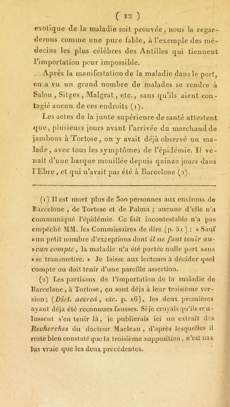 exotique de la maladie soit prouvée, nous la regar- derons comme une pure faLle, à l’exemple des mé- decins les plus célèbres des Antilles qui tiennent l’importation pour impossible. Après la manifestation de la maladie dans le port, on a vu un grand nombre de malades se rendre à Salou , Sitges , Malgrat, etc., sans qu’ils aient con - tagié aucun de ces endroits (i). Les actes de la junte supérieure de santé attestent que, plusieui s jours avant l’arrivée du marchand de jambons àTortose, on y avait déjà observé un ma- lade, avec tous les symptômes de l’épidémie. Il ve- nait d’une barque mouillée depuis quinze jours dans l'Ebrc 3 et qui n’avait pas été à Barcelone (3). (1) II est mort plus de 3oo personnes aux environs de Barcelone , de Tortose et de Palnia ; aucune d’elle n’a coinmuni(jué l’épidémie. Ce fait incontestable n’a pas empêché MM. les Commissaires de dire (p. 5i ) : a Sauf »un petit nombre d’exceptions dont U ne faut tenir' au- •ücun compte , la maladie n’a été portée nulle part sans »se transmettre. » Je laisse aux lecteurs à décider quel compte on doit tenir d’une pareille assertion. (2) Les partisans de l’importation de la maladie de Barcelone, à Tortose, çn sont déjà à leur troisième ver- sion; [Dût. aceved, etc. p. 16), les deux première.^ ayant déjà été reconnues fausses. Si je croyais qu’ils voi- lussent s’en tenir là, je publierais ici un extrait dc.s Recherches du docteur Maclean , d’après lesquelles il reste bien constaté que la troisième supposition, n’est oas. lu.s vraie que les deux précédentes.