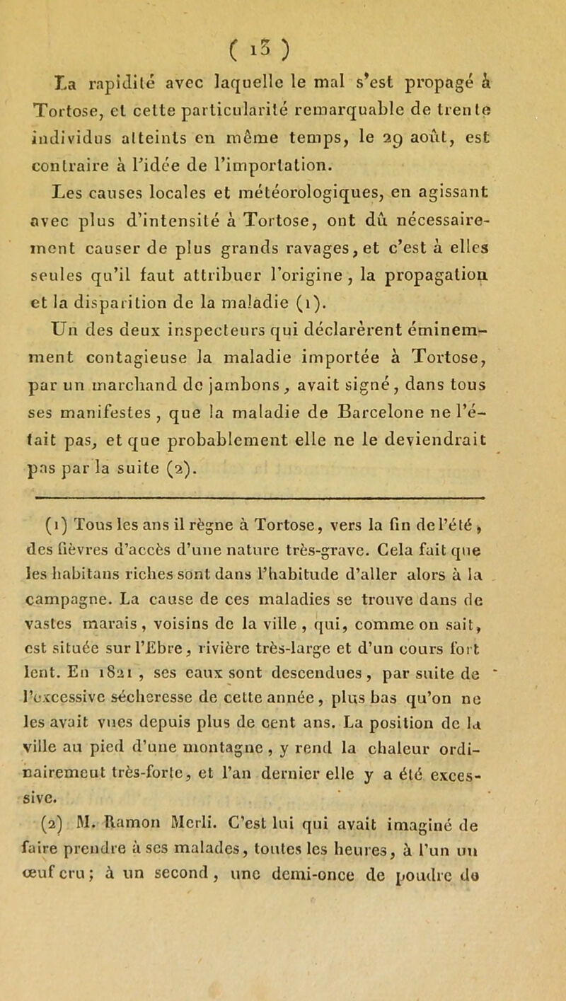 ( ) La rapidité avec laquelle le mal s’est propagé à Tortose, et cette particularité remarquable de trente individus atteints eu même temps, le 29 août, est contraire à Tidée de l’importation. Les causes locales et météorologiques, en agissant avec plus d’intensité à Tortose, ont dû nécessaire- ment causer de plus grands ravages, et c’est à elles seules qu’il faut attribuer l’origine, la propagation et la disparition de la maladie (1). Un des deux inspecteurs qui déclarèrent éminem- ment contagieuse la maladie importée à Tortose, par un marchand de jambons , avait signé, dans tous ses manifestes , que la maladie de Barcelone ne l’é- tait pas, et que probablement elle ne le deviendrait pas par la suite (2). (1) Tous les ans il règne à Tortose, vers la fin del’été , des fièvres d’accès d’une nature très-grave. Cela fait que les habitans riches sont dans l’habitude d’aller alors à la campagne. La cause de ces maladies se trouve dans de vastes marais , voisins de la ville , qui, comme on sait, est située surl’Ebre, rivière très-large et d’un cours fort lent. En 1821 , ses eaux sont descendues, par suite de Eexcessive sécheresse de cette année , plus bas qu’on ne les avait vues depuis plus de cent ans. La position de la ville au pied d’une montagne , y rend la chaleur ordi- nairemeut très-forte, et l’an dernier elle y a été exces- sive. (2) M. Ramon Merli. C’est lui qui avait imaginé de faire prendre à ses malades, toutes les heures, à l’un un ceuf cru ; à un second, une demi-once de poudre do