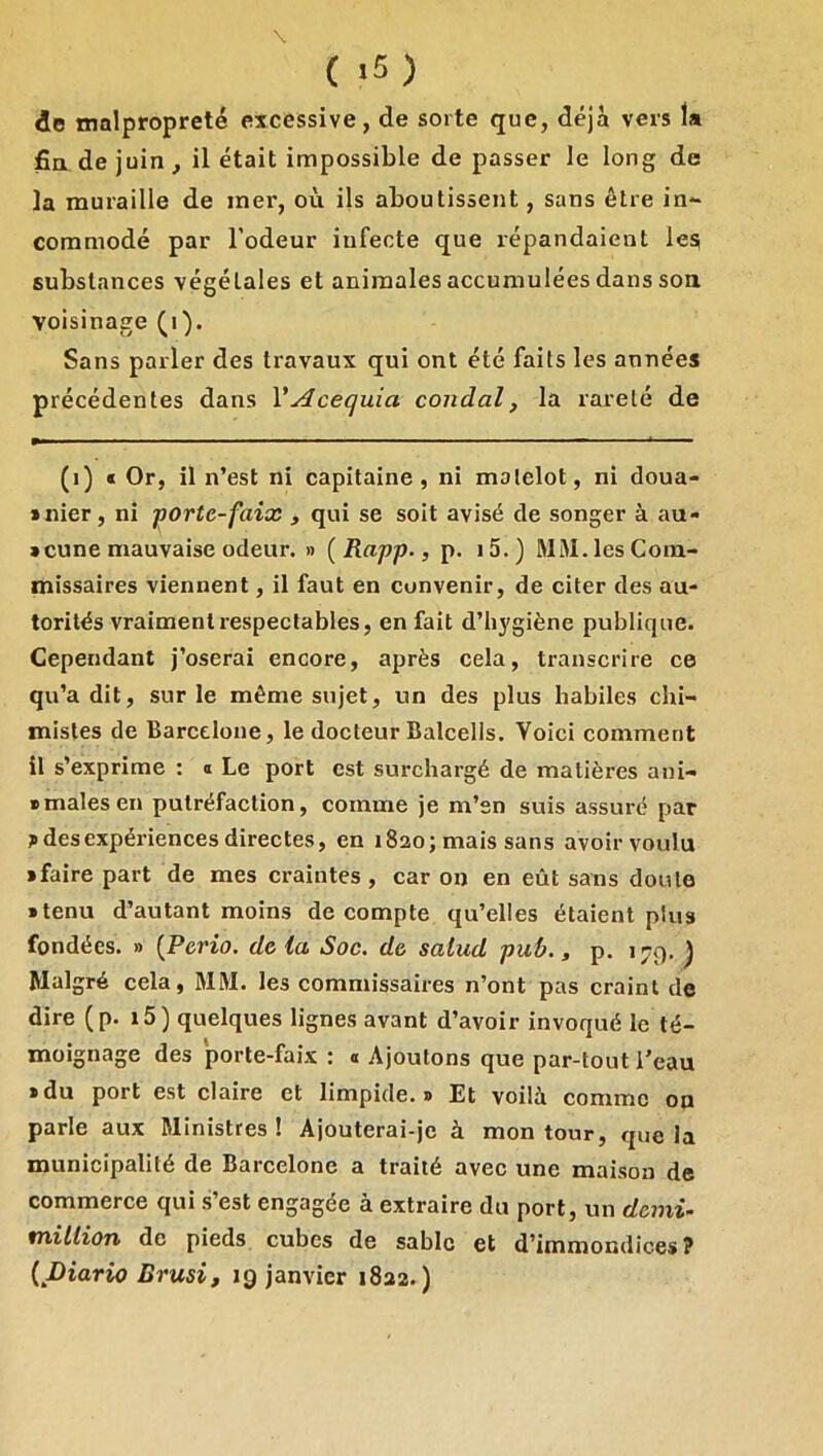 de malpropreté excessive, de sorte que, déjà vers la fia de juin , il était impossible de passer le long de la muraille de mer, où ils aboutissent, sans être in- commodé par l’odeur infecte que répandaient les substances végétales et animales accumulées dans son voisinage (i). Sans parler des travaux qui ont été faits les années précédentes dans VAcequia condal, la rareté de (i) « Or, il n’est ni capitaine, ni matelot, ni doua- >nier, ni porte-faix , qui se soit avisé de songer à au- scune mauvaise odeur. » ( Rapp., p. 15. ) MM. les Com- missaires viennent, il faut en convenir, de citer des au- torités vraiment l’espectables, en fait d’hygiène publique. Cependant j’oserai encore, après cela, transcrire ce qu’a dit, sur le même sujet, un des plus habiles chi- mistes de Barcelone, le docteur Balcelis. Voici comment il s’exprime : a Le port est surchargé de matières ani- smalesen putréfaction, comme je m’sn suis assuré par des expériences directes, en 1820; mais sans avoir voulu • faire part de mes craintes, car on en eût sans doute • tenu d’autant moins de compte qu’elles étaient plus fondées. » {Perio. de la Soc. de salud pub., p. 179. ^ Malgré cela, MM. les commissaires n’ont pas craint de dire (p. i5) quelques lignes avant d’avoir invoqué le té- moignage des porte-faix : « Ajoutons que par-tout Teau • du port est claire et limpide.» Et voilà comme on parle aux Ministres ! Ajouterai-je à mon tour, que la municipalité de Barcelone a traité avec une maison de commerce qui s’est engagée à extraire du port, un demi- million de pieds cubes de sable et d’immondices ? {JDiario Brusi, ig janvier 1822.)