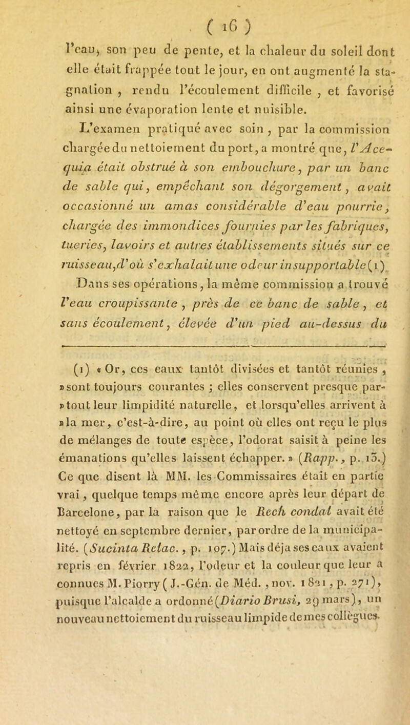 C iC) î’cau) son peu de penle, et la clialeurdu soleil dont elle était frappée tout le jour, en ont augmenté la sta- gnation , rendu l’écoulement diflîcile , et favorisé ainsi une évaporation lente et nuisible. L’examen pratiqué avec soin , par la commission cbargéedu nettoiement du port, a montré que, VAce^ (juia était obstrué à son embouchure, par un banc de sable qui, empêchant son dégorgement, avait occasionné un amas considérable d’eau pourrie, chargée des immondices fournies par les fabriques, tueries, lavoirs et autres établissements situés sur ce ruisseaii,d' où s’exhalait une odeur in supportai) le Dans ses opérations, la meme commission a trouvé Veau croupissante , près de ce banc de sable, et sans écoulement, élevée d’un pied au-dessus du (i) «Or, CCS eaux lautôt divisées et tantôt réunies , ssont toujours courantes ; elles conservent presque par- stout leur limpidité naturelle, et lorsqu’elles arrivent à sla mer, c’est-à-dire, au point où elles ont reçu le plus de mélanges de toute espèce, l’odorat saisit à peine les émanations qu’elles laissent échapper’, s [Rapp., p. i5.) Ce que disent là MM. les Commissaires était en partie vrai, quelque temps môme encore après leur départ de Barcelone, par la raison que le Recfi condal avait été nettoyé en septembre dernier, parordre de la municipa- lité. {Sucinta Retac., p. 107.) Maisdéjaseseaux avaient repris en février 1822, l’odeur et la couleur que leur a connues M. Piorry ( J.-Gén. de Méd. ,nov. i82i,p. 271), puisque l’alcalde a ordonné[Diario Brusi, 2Qinars), un nouveau nettoiement du ruisseau limpide de mes collègue».