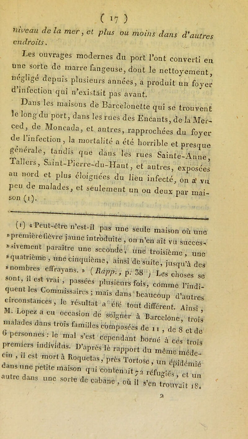 nipeau de la mer, et plus ou moins dans d’autres endroits. Les ouvrages modernes du port Font converti en une sorte de marre fangeuse, dont le nettojement uégligé depuis plusieurs années, a produit un foyer d infection qui n’existait pas avant. Dans les maisons de Barcelonette qui se trouvent le long du port, dans les rues des Encants, de la Mer^ ced de Moncada, et autres, rapprochées du foyer de l’mfection, la mortalité a été horrible et presque generale, tandis que dans les rues Sainte-Anne, allers Saint-Pierre-du-Haut, et autres, exposées au nord et plus éloignées du lieu infecté, on a' vu peu de malades, et seulement un ou deux par mai- son (i). (1) .feut-«lre ii'est-il pas une seule maison où une .p.om,è,efiOvre jaune intriduile, on n’en ait vu succès, -sivemenl paraître une seconde, une troisième, une » quatrième, une cinquième, ainsi de suite, jusqu’à des •nombres elTrayans. . j Les chost se sont, ,1 est vrai, passées pliisicuis fois, comme l’indi- qnciitles Commissaires; mais dans’beaucoup d’autres circonstances, le résultat a'été tout différent. Ainsi • Lopes acu occasion de soigner à Barcelone, troii malades dans trois familles composées (le 11 , de 8 et de 6 personnes : le mal ,’est eependant borné à ces trois premiers individus^ B’après iè rapport du même mé^ ^ , Il est mort a Hoquetas, près Tortosc, un épidémié cens une petite maison qui conlcnaitja réfii,ié, 7, notre dans iino .soitc de eabano , où il ,’e„ .o,,;,, .g a