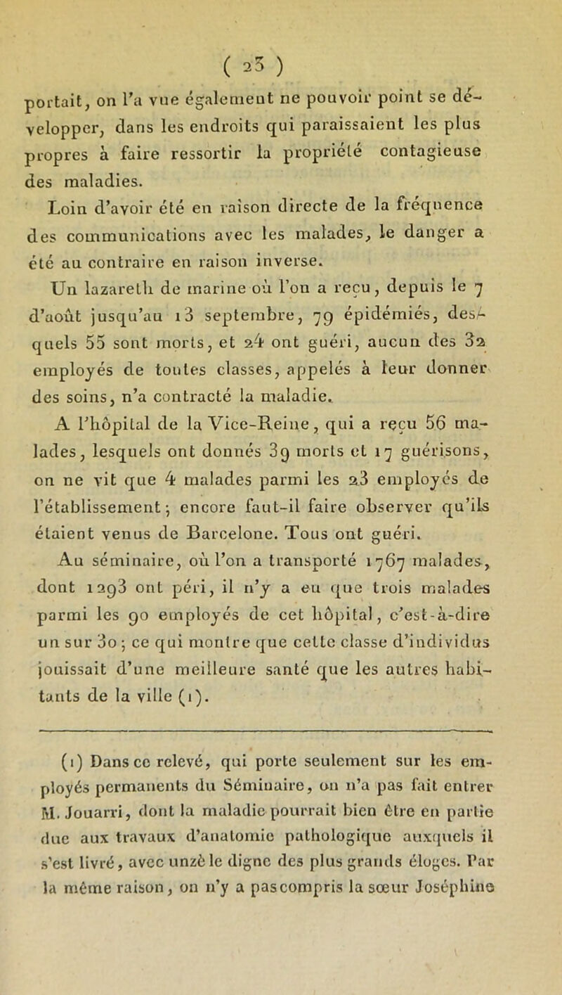 ( ) portait, on l’a vue égalenieut ne pouvoir point se dé- velopper, dans les endroits c£ui paraissaient les plus propres à faire ressortir la propriété contagieuse des maladies. Loin d’avoir été en raison directe de la fi'eqnence des communications avec les malades, le danger a été au contraire en raison inverse. Un lazaretli de marine où l’on a reçu, depuis le 'j d’août jusqu’au i3 septembre, 'jg épidémiés, desA quels 55 sont morts, et 24 ont guéri, aucun des 32 employés de toutes classes, appelés à leur donner des soins, n’a contracté la maladie. A l’hôpital de la Vice-Reine, qui a reçu 56 ma- lades, lesquels ont donnés 3g morts et i’] guérisons, on ne vit que 4 malades parmi les 23 employés de rétablissement; encore faut-il faire observer qu’ils étaient venus de Barcelone. Tous ont guéri. Au séminaire, où l’on a transporté 1767 malades, dont 1293 ont péri, il n’y a eu que trois malades parmi les 90 employés de cet hôpital, c’est-à-dire un sur 3o ; ce qui montre que cette classe d’individus jouissait d’une meilleure santé que les autres habi- tants de la ville (1). (i) Dans ce relevé, qui porte seulement sur les em- ployés permanents du Séminaire, on n’a pas fait entrer M. Jouarri, dont la maladie pourrait bien être en partie duc aux travaux d’anatomie pathologique auxquels il s’est livré, avec unzèle digne des plus grands éloges. Par la même raison, on n’y a pascompris la sœur Joséphine