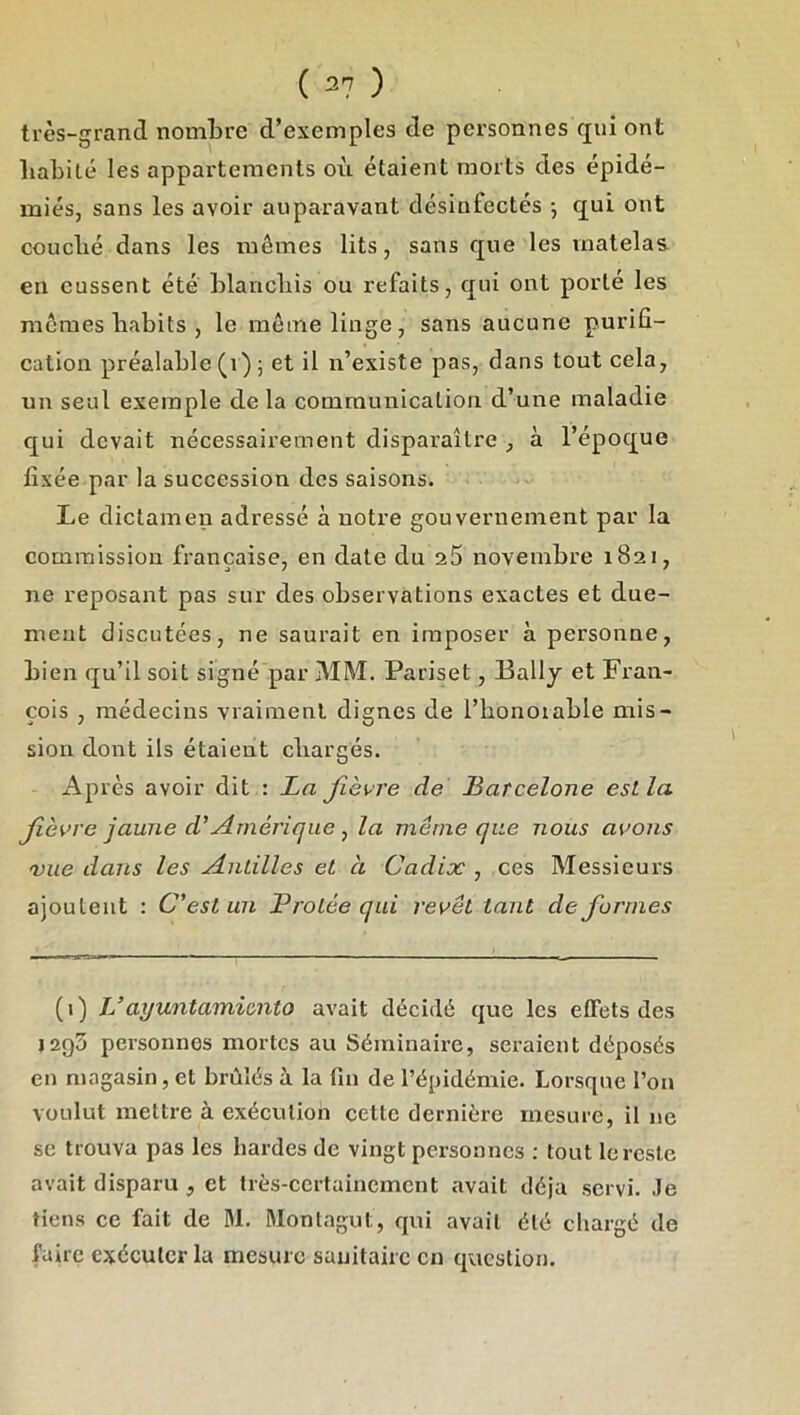 ( 2? ) très-grand nombre d’exemples de personnes qui ont babité les appartements où étaient morts des épidé- mies, sans les avoir auparavant désinfectés -, qui ont coucbé dans les mêmes lits, sans que les matelas en eussent été blancliis ou refaits, qui ont porté les mêmes babits , le môme linge, sans aucune purifi- cation préalable (i) ; et il n’existe pas, dans tout cela, un seul exemple delà communication d’une maladie qui devait nécessairement disparaître , à l’époque fixée par la succession des saisons. Le dictamen adressé à notre gouvernement par la commission française, en date du 25 novembre 1821, ne reposant pas sur des observations exactes et due- meut discutées, ne saurait en imposer à personne, bien qu’il soit signé par MM. Pariset, Ballj et Fran- çois , médecins vraiment dignes de l’honoiable mis- sion dont ils étaient cbargés. Après avoir dit : La fièvre de Barcelone estla fèvre jaune d'Amérique ^ la même que nous avons 'vue dans les Anlilles et à Cadix , ces Messieurs ajoutent : C'est un Protée qui revêt tant de formes (i) JJayuntamimto avait décidé que les effets des 1295 personnes mortes au Séminaire, seraient déposés en magasin, et brûlés à la fin de l’épidémie. Lorsque l’on voulut mettre à exécution cette dernière mesure, il ne se trouva pas les hardes de vingt personnes : tout le reste avait disparu , et très-certainement avait déjà servi. Je tiens ce fait de M. Montagut, qui avait été chargé de faire exécuter la mesure sauitairc en question.