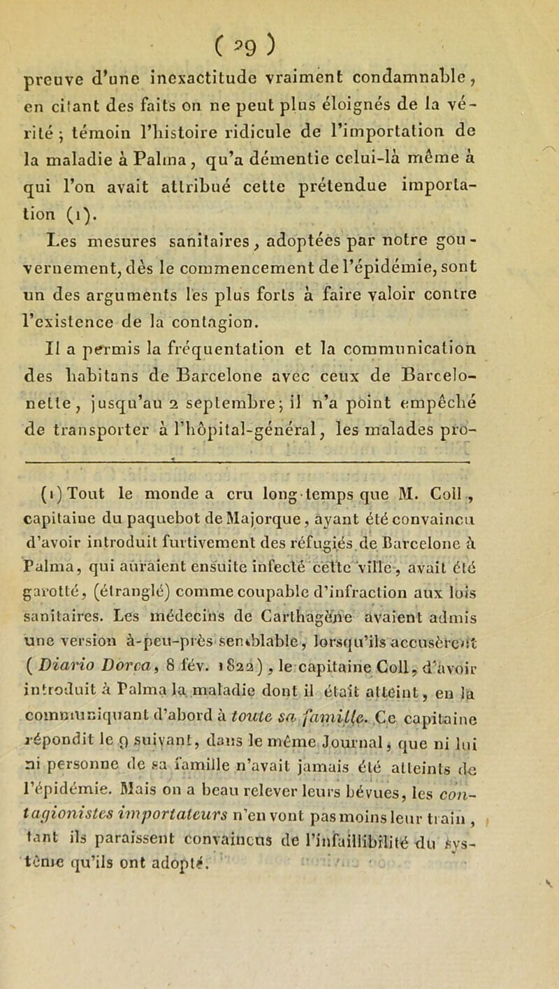 preuve d’une inexactitude vraiment condamnaLle, en citant des faits on ne peut plus éloignés de la vé- rité ; témoin l’iiistoire ridicule de l’importation de la maladie à Palma , qu’a démentie cclui-là même à qui l’on avait attribué cette prétendue importa- tion (i). Les mesures sanitaires , adoptées par notre gou- vernement, dès le commencement de l’épidémie, sont un des arguments les plus forts à faire valoir contre l’existence de la contagion. Il a permis la fréquentation et la communication des liabitans de Barcelone avec ceux de Barcelo- nette, jusqu’au i septembre^ il n’a point empêcbé de transporter à l’hopital-général, les malades pro- (i)Tout le monde a cru long temps que M. Coll , capitaiue du paquebot de Majorque, ayant été convaincu d’avoir introduit furtivement des réfugiés de Barcelone à Palma, qui auraient ensuite infecté cette vîtle , avait été garotté, (étranglé) comme coupable d’infraction aux lois sanitaires. Les médecins de Carthagîine avaient admis une version à-peu-près seniblable, lorsqu’ils accusèrent ( Diario Dorcaf 8 fév. 1822), le capitaine Coll, d'avoir introduit à Palma la. maladie dont il était atteint, en la communiquant d’abord à toute sa famil(e. Ce capitoline répondit le 9 suivant, dans le même Journal, que ni lui ni personne de .sa famille n’avait jamais été atteints de l’épidémie. Mais on a beau relever leurs bévues, les C07i~ tacjionistes importateurs n’en vont pas moins leur train , tant ils paraissent convaincus de l’infaillibilité du Sys- tème qu’ils ont adopté.