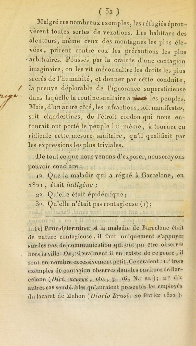 Maigre ces nombreux exemples, les réfugiés éprou- vèrent toutes sortes de vexations, l.cs liabifans des alentours, meme ceux des montagnes les plus éle- vées, prirent contre eux les précautions les plus •arbitraires. Pousses parla craiule d’une contagion imaginaire, on les vît méconnaître les droits les plus sacrés de l’humanité, et donner par cette conduite, / la preuve déplorable de l’ignorance superslicieuse dans laquelle la routine sanitaire a pikeeté les peuples. Mais, d’un autre côté, les infractions, soit manifestes, soit clandestines, de l’étroit cordon qui nous en- tourait ont porté le peuple lui-même, à tourner en ridicule cette mesure, sanitaire, qu'’il qualifiait par les expressions les plus triviales. De tout ce que nous venons d’exposer, nouscroyons pouvoir conclure : 10. Que la maladie qui a régné à Barcelone, en 1821 , était indigène ; 2°. Qu’elle était épidémique; 3®. Qu’elle n’était pas contagieuse (1) ; .Z. ' ■ ' ..!!■ ^ il J. (X) Pouf déterminer si la maladie de Barcelone était de nature contagieuse , il faut uniquement s’appuyer suV les cas de communication qui ont pu être observés , hors la ville. 0:i>, si vrai ment il en existe de ce genre , il sont en nombre excessivement petit. Ce seraient : 1.“trois exemples de contagion observés dansles environs de Bar- celone (Dipi. j etc., p. 16, N.“ 22); 2.“ dix autres cas semblables qu’auraient présentés les employés du lazaret de Mahon [Diario Briisi, 20 février 1822 ).