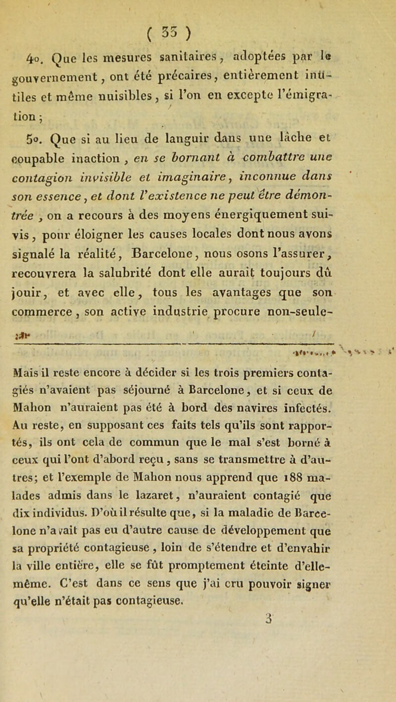 4o. Que les mesures sanitaires ^ adoptées par le gouvernement, ont été précaires, entièrement inu- tiles et môme nuisibles, si l’on en excepte l’émigra- tion ; 5o. Que si au lieu de languir dans une lâche et coupable inaction , en se bornant à combattre une contagion invisible et imaginaire ^ inconnue dans son essence, et dont Vexistence ne peut être démon- trée , on a recours à des moyens énergiquement sui- vis, pour éloigner les causes locales dont nous avons signalé la réalité, Barcelone, nous osons l’assurer, recouvrera la salubrité dont elle aurait toujours du jouir, et avec elle, tous les avantages que son commerce, son active industrie procure non-seule- I ^ ! Mais il reste encore à décider si les trois premiers conta- giés n’avaient pas séjourné à Barcelone, et si ceux de RIahon n’auraient pas été à bord des navires infectés. Au reste, en supposant ces faits tels qu’ils sont rappor- tés, ils ont cela de commun que le mal s’est borné à ceux qui l’ont d’abord reçu , sans se transmettre à d’au- tres; et l’exemple de Malion nous apprend que 188 ma- lades admis dans le lazaret, n’auraient contagié que dix individus. D’où il résulte que, si la maladie de Barce- lone n’ai^ait pas eu d’autre cause de développement que sa propriété contagieuse , loin de s’étendre et d’envahir la ville entière, elle se fût promptement éteinte d’elle- même. C’est dans ce sens que j’ai cru pouvoir signer qu’elle n’était pas contagieuse. 3