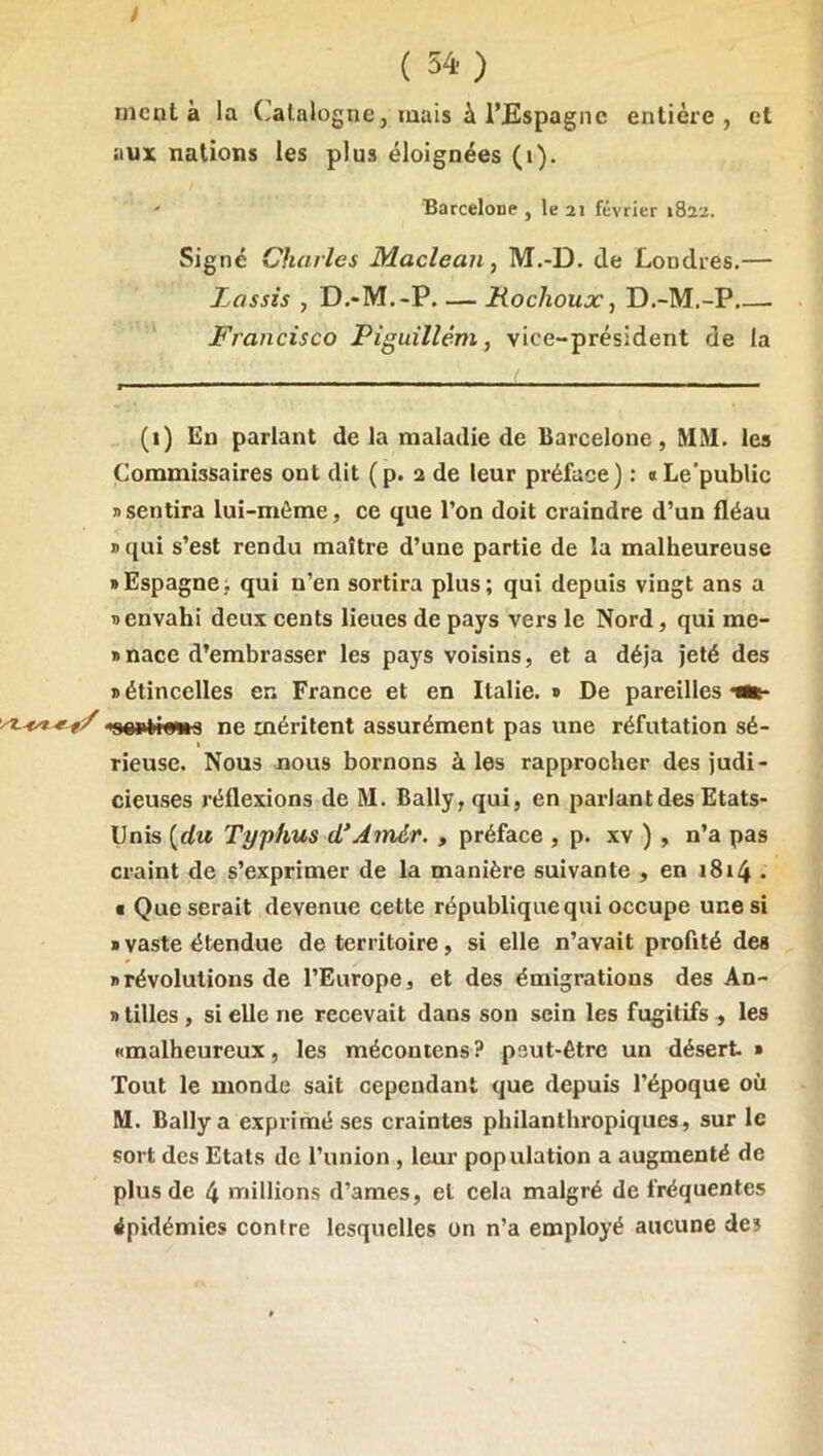 ; ( 54-) ment à la (Catalogne, mais à l’Espagne entière, et aux nations les plus éloignées (i). ' Barcelone , le 21 février 1822. Signé Charles Maclean, M.-D. de Londres.— Lassis , D.-M.-P. — Mochoux, D.-M.-P.—. Francisco Piguillém, vice-président de la (i) En parlant de la maladie de Barcelone, MM. les Commissaires ont dit (p. 2 de leur préface) : aLe’public » sentira lui-même, ce que l’on doit craindre d’un fléau » qui s’est rendu maître d’une partie de la malheureuse » Espagne > qui n’en sortira plus; qui depuis vingt ans a D envahi deux cents lieues de pays vers le Nord, qui me- * nace d’embrasser les pays voisins, et a déjà jeté des » étincelles en France et en Italie. » De pareilles ••t- «oortrawa ne méritent assurément pas une réfutation sé- rieuse. Nous nous bornons à les rapprocher des judi- cieuses réflexions de M. Bally,qui, en parlant des Etats- Unis {du Typhus d* *Amér., préface , p. xv ), n’a pas craint de s’exprimer de la manière suivante , en i8i4 • • Que serait devenue cette république qui occupe une si » vaste étendue de territoire, si elle n’avait profité des «révolutions de l’Europe, et des émigrations des An- » tilles , si elle ne recevait dans son sein les fugitifs , les «malheureux, les mécontens? peut-être un désert » Tout le monde sait cependant que depuis l’époque où M. Ballya exprimé ses craintes philanthropiques, sur le sort des Etats de l’union , leur population a augmenté de plus de 4 millions d’ames, et cela malgré de fréquentes épidémies contre lesquelles on n’a employé aucune des