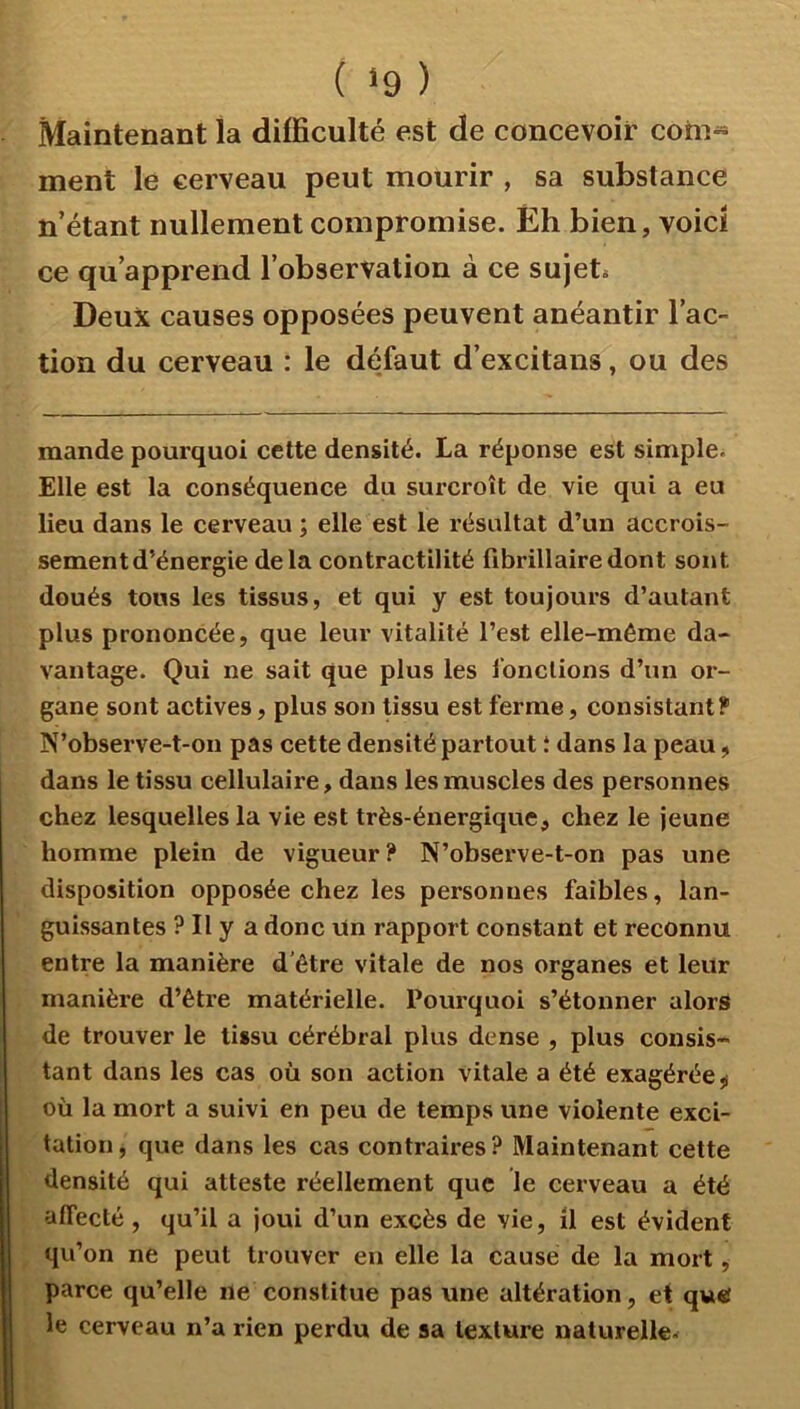 ( ‘9 ) Maintenant la difficulté est de concevoir cohi^ ment le cerveau peut mourir , sa substance n’étant nullement compromise. Éh bien, voici ce qu’apprend l’observation à ce sujet* Deux causes opposées peuvent anéantir l’ac- tion du cerveau : le défaut d’excitans, ou des mande pourquoi cette densité. La réponse est simple* Elle est la conséquence du surcroît de vie qui a eu lieu dans le cerveau ; elle est le résultat d’un accrois- sement d’énergie delà contractilité fibrillairedont sont doués tous les tissus, et qui y est toujours d’autant plus prononcée, que leur vitalité l’est elle-même da- vantage. Qui ne sait que plus les i’onclions d’un or- gane sont actives, plus son tissu est ferme, consistant? N’observe-t-on pas cette densité partout î dans la peau, dans le tissu cellulaire, dans les muscles des personnes chez lesquelles la vie est très-énergique, chez le jeune homme plein de vigueur? N’observe-t-on pas une disposition opposée chez les personnes faibles, lan- guissantes ? Il y a donc un rapport constant et reconnu entre la manière d'être vitale de nos organes et leur manière d’être matérielle. Pourquoi s’étonner alors de trouver le tissu cérébral plus dense , plus consis- tant dans les cas où son action vitale a été exagérée ^ où la mort a suivi en peu de temps une violente exci- tation , que dans les cas contraires ? Maintenant cette densité qui atteste réellement que le cerveau a été affecté , qu’il a joui d’un excès de vie, il est évident qu’on ne peut trouver en elle la cause de la mort, parce qu’elle ne constitue pas une altération, et qutf le cerveau n’a rien perdu de sa texture naturelle*