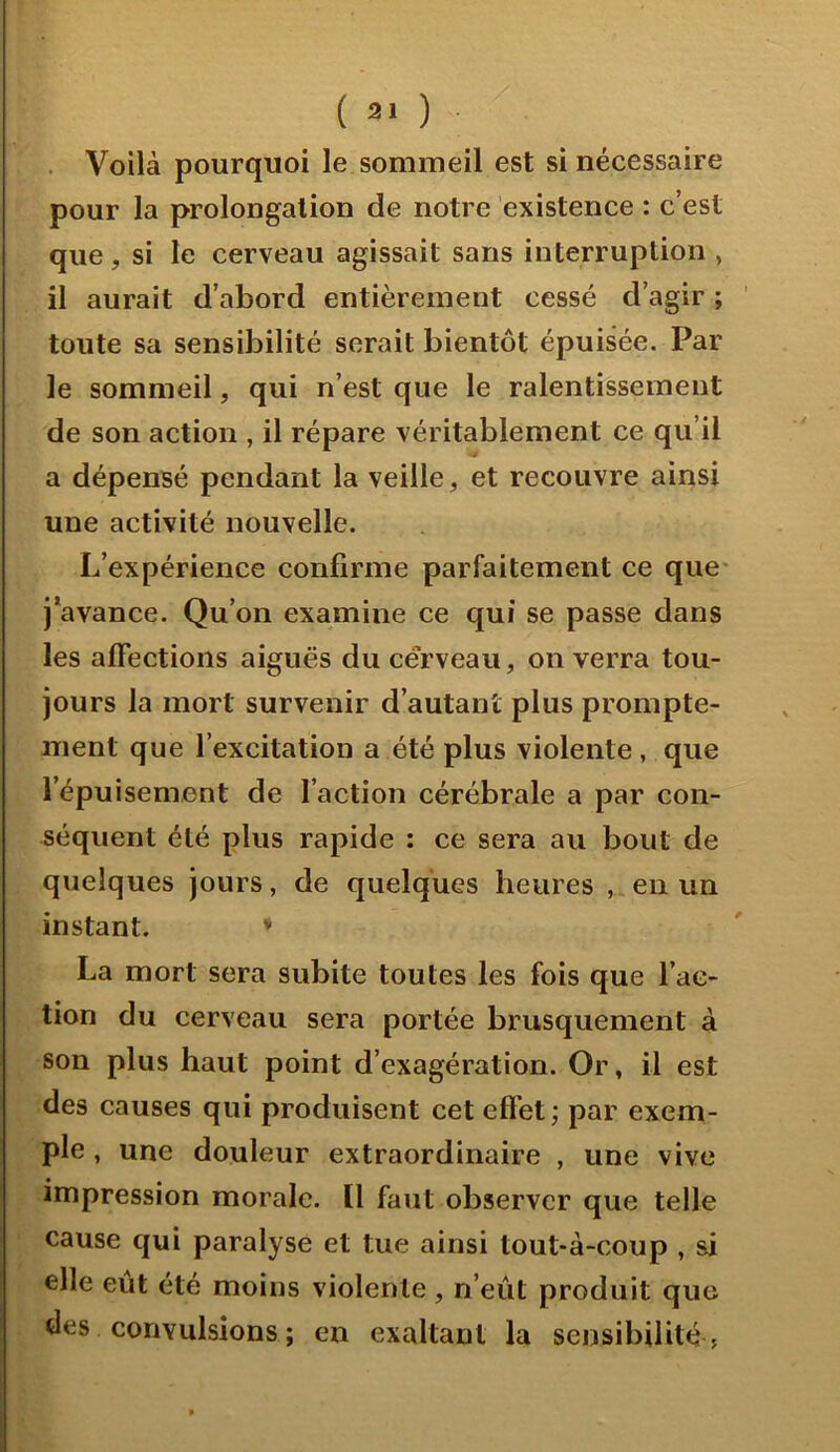 . Voilà pourquoi le sommeil est si nécessaire pour la prolongation de notre existence : c’est que, si le cerveau agissait sans interruption , il aurait d’abord entièrement cessé d’agir ; toute sa sensibilité serait bientôt épuisée. Par le sommeil, qui n’est que le ralentissement de son action , il répare véritablement ce qu’il J a dépensé pendant la veille, et recouvre ainsi une activité nouvelle. L’expérience confirme parfaitement ce que* j’avance. Qu' bn examine ce qui se passe dans les affections aiguës du cérveau, on verra tou- jours la mort survenir d’autant plus prompte- ment que l’excitation a été plus violente, que l’épuisement de l’action cérébrale a par con- séquent été plus rapide : ce sera au bout de quelques jours, de quelques heures , en un instant. * La mort sera subite toutes les fois que l’ac- tion du cerveau sera portée brusquement à son plus haut point d’exagération. Or, il est des causes qui produisent cet effet ; par exem- ple , une douleur extraordinaire , une vive impression morale. Il faut observer que telle cause qui paralyse et tue ainsi tout-à-coup , si elle eut été moins violente, n’eût produit que des convulsions ; en exaltant la sensibilité ?