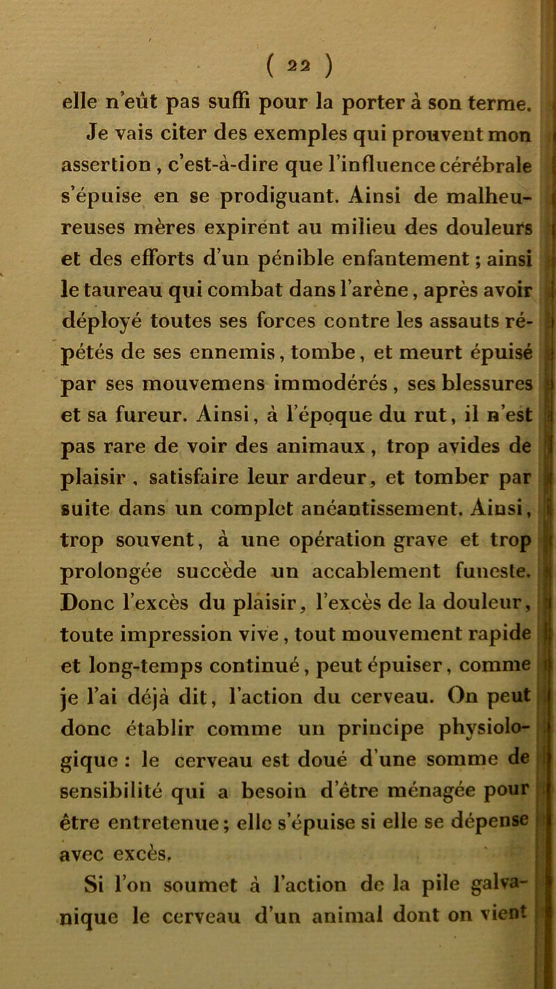 ( 2» ) elle n’eùt pas suffi pour la porter à son terme, s Je vais citer des exemples qui prouvent mon i assertion , c’est-à-dire que l’influence cérébrale | s’épuise en se prodiguant. Ainsi de malheu- | reuses mères expirent au milieu des douleurs j et des efforts d’un pénible enfantement ; ainsi j le taureau qui combat dans l’arène, après avoir | déployé toutes ses forces contre les assauts ré- ij pétés de ses ennemis, tombe, et meurt épuisé i par ses mouvemens immodérés, ses blessures t et sa fureur. Ainsi, à l’époque du rut, il n’est 5 pas rare de voir des animaux, trop avides de j plaisir, satisfaire leur ardeur, et tomber par j| suite dans un complet anéantissement. Ainsi, | trop souvent, à une opération grave et trop j prolongée succède un accablement funesle. j Donc l’excès du plaisir, l’excès de la douleur, toute impression vive, tout mouvement rapide et long-temps continué, peut épuiser, comme t je l’ai déjà dit, l’action du cerveau. On peut,* donc établir comme un principe physiolo- : gique : le cerveau est doué d’une somme de | sensibilité qui a besoin d’étre ménagée pour être entretenue; elle s’épuise si elle se dépense |î avec excès. i 1 Si l’on soumet à l’action de la pile galva- i nique le cerveau d’un animal dont on vient !