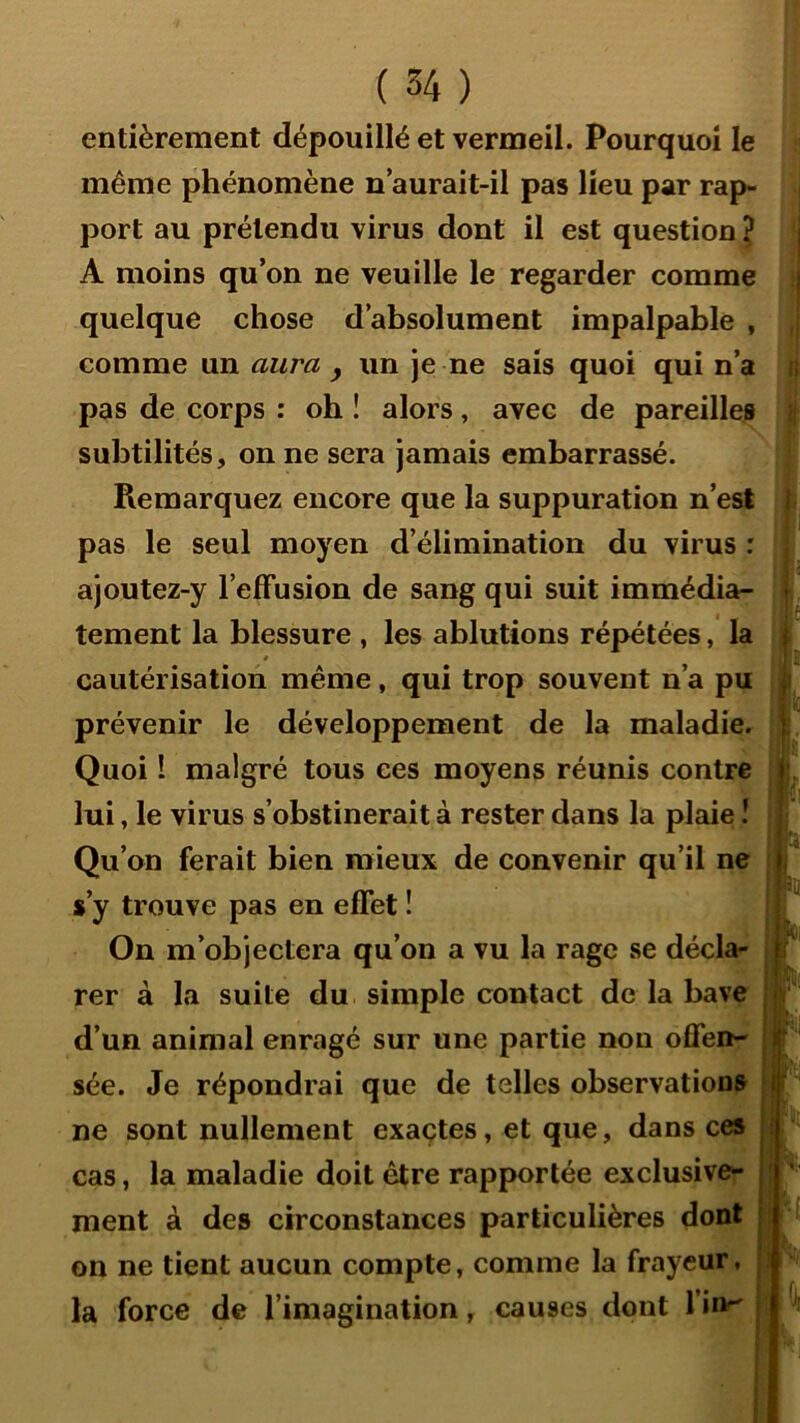 entièrement dépouillé et vermeil. Pourquoi le même phénomène n aurait-il pas lieu par rap- port au prétendu virus dont il est question ? | A moins qu’on ne veuille le regarder comme i quelque chose d’absolument impalpable , comme un aura , un je ne sais quoi qui n’a ;; pas de corps : oh ! alors, avec de pareilles subtilités, on ne sera jamais embarrassé. Remarquez encore que la suppuration n’est i pas le seul moyen d’élimination du virus : ajoutez-y l’efFusion de sang qui suit immédia- • tement la blessure , les ablutions répétées, la T t cautérisation même, qui trop souvent n’a pu prévenir le développement de la maladie, j. Quoi I malgré tous ces moyens réunis contre j lui, le virus s’obstinerait à rester dans la plaie î j Qu’on ferait bien mieux de convenir qu’il ne ji s’y trouve pas en effet ! On m’objectera qu’on a vu la rage se décla- rer à la suite du simple contact de la bave i d’un animal enragé sur une partie non offen- B' sée. Je répondrai que de telles observations l‘ ne sont nullement exactes, et que, dans ces .f cas, la maladie doit être rapportée exclusive- j' ment à des circonstances particulières dont • on ne tient aucun compte, comme la frayeur, : la force de l’imagination, causes dont l’inr' |