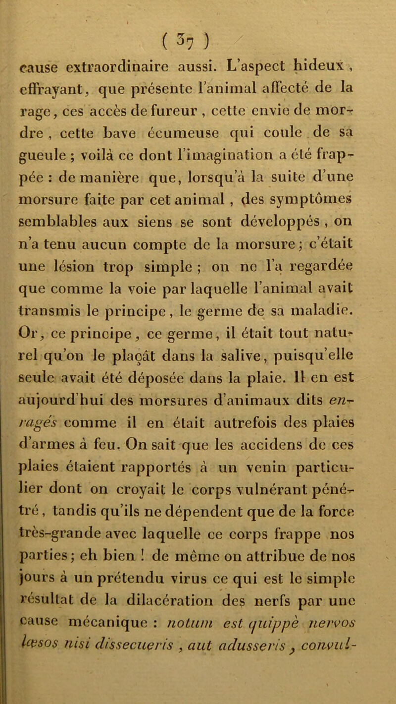 ( 3? ) cause extraordinaire aussi. L’aspect hideux , effrayant, que présente l’animal affecté de la rage, ces accès de fureur , cette envie de mor- dre , cette bave écumeuse qui coule de sa gueule ; voilà ce dont l’imagination a été frap- pée : de manière que, lorsqu’à la suite d’une morsure faite par cet animal, des symptômes semblables aux siens se sont développés , on n’a tenu aucun compte de la morsure ; c’était une lésion trop simple ; on ne l’a regardée que comme la voie par laquelle l’animal avait transmis le principe, le germe de sa maladie. Oi ce principe, ce germe, il était tout natu^ rel qu’on le plaçât dans la salive, puisqu’elle seule avait été déposée dans la plaie. 11 en est aujourd’hui des morsures d’animaux dits e/z- rages comme il en était autrefois des plaies d’armes à feu. On sait que les accidens de ces plaies étaient rapportés à un venin particu- lier dont on croyait le corps vulnérant péné- tré , tandis qu’ils ne dépendent que de la force très-grande avec laquelle ce corps frappe nos parties ; eh bien î de meme on attribue de nos jours à un prétendu virus ce qui est le simple résultat de la dilacération des nerfs par une cause mécanique : notiun est (juippè nervos Uesos msi dissecueris , aut adusseris ^ coîivul-