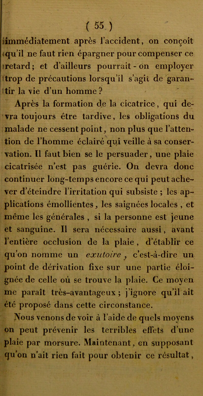 iîmmédiatement après l’accident, on conçoit <qu’il ne faut rien épargner pour compenser ce iretard ; et d’ailleurs pourrait - on employer itrop de précautions lorsqu’il s’agit de garan- îtir la \ie d’un homme? Après la formation de la cicatrice, qui de- vra toujours être tardive, les obligations du malade ne cessent point, non plus que l’atten- tion de l’homme éclairé qui veille à sa conser- vation. Il faut bien se le persuader, une plaie cicatrisée n’est pas guérie. On devra donc continuer long-temps encore ce qui peut ache- ver d’éteindre l’irritation qui subsiste ; les ap- plications émollientes, les saignées locales , et même les générales , si la personne est jeune et sanguine. Il sera nécessaire aussi, avant l’entière occlusion de la plaie, d’établir ce qu’on nomme un exutoire y c’est-à-dire un point de dérivation fixe sur une partie éloi- gnée de celle où se trouve la plaie. Ce moyen me paraît très-avantageux; j’ignore qu’il ait été proposé dans cette circonstance. Nous venons de voir à l’aide de quels moyens on peut prévenir les terribles effets d’une plaie par morsure. Maintenant, en supposant qu’on n’ait rien fait pour obtenir ce résultat,