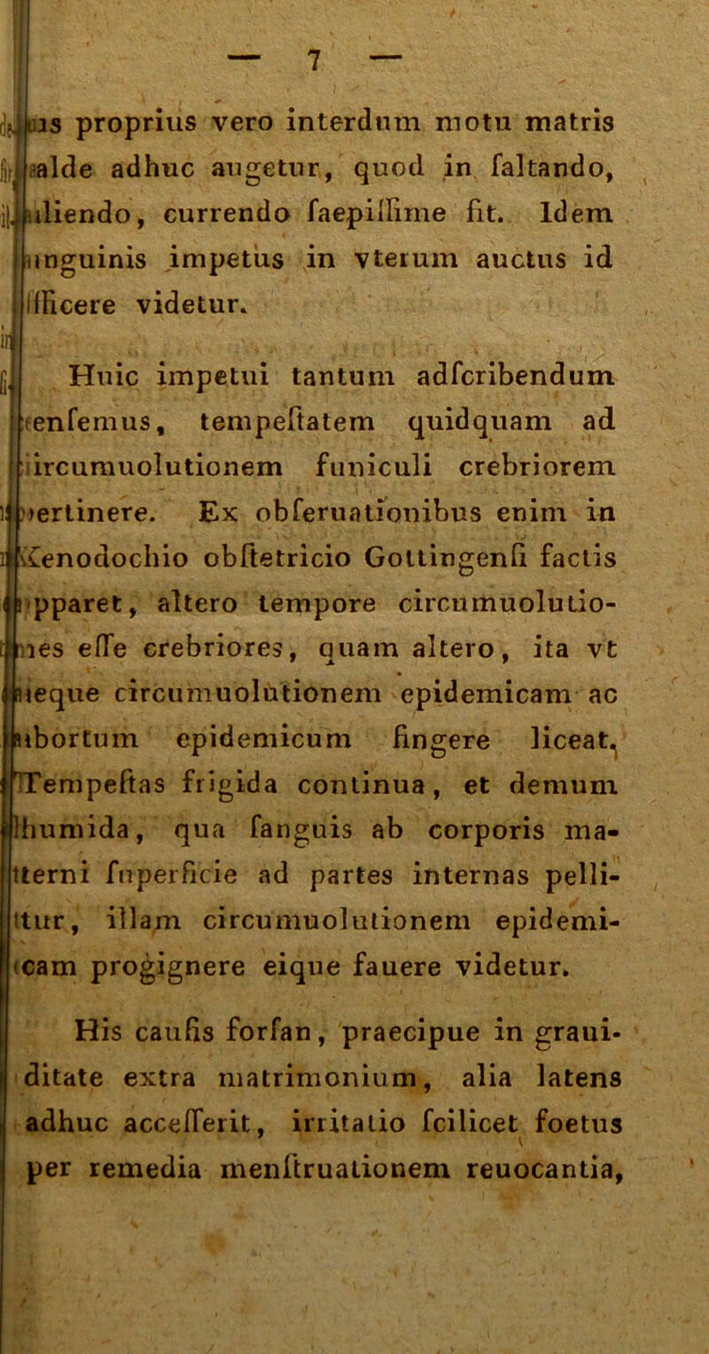 djins proprius vero interdum motu matris ,jalde adhuc augetur, quod in faltando, i|. uliendo, currendo faepillime fit. Idem unguinis impetus in vteium auctus id URcere videtur, iifl Huic impetui tantum adfcribendum tenfemus, tempeftatem quidquam ad iircumuolutionem funiculi crebriorem pertinere. Ex obferuationibus enim in Xenodochio obftetricio GottingenQ factis pparet, altero tempore circumuolulio- les efle crebriores, quam altero, ita vt leque circumuolutionem epidemicam ac ibortum epidemicum fingere liceat. empeftas frigida continua, et demum humida, qua fanguis ab corporis ma- tterni fuperficie ad partes internas pelli- ttur, illam circumuolutionem epidemi- (cam progignere eique fauere videtur. His caulis forfan, praecipue in graui- ditate extra matrimonium, alia latens adhuc accelferit, irritatio fcilicet foetus per remedia menftruationem reuocantia,