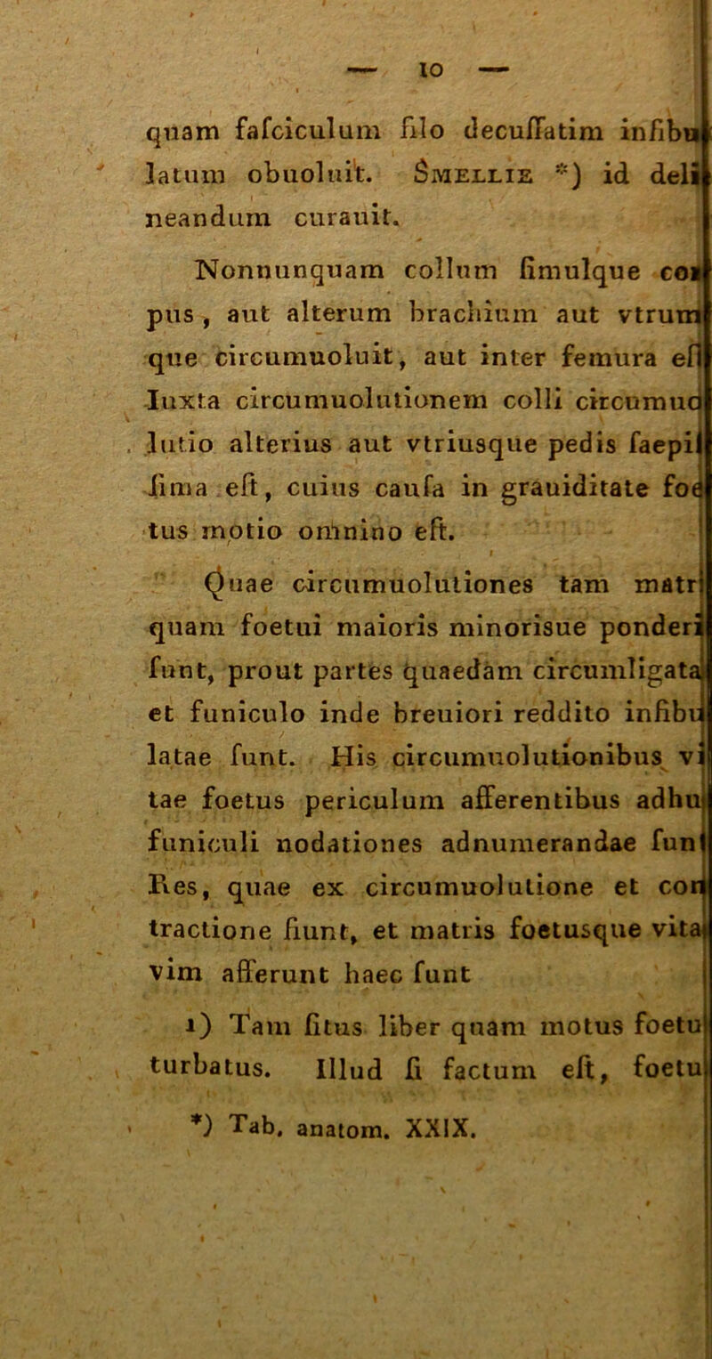 quam fafciculum filo decuffatim infibu latum obuoluit. Smeelie *) id deli neandum curauit. Nonnunquam collum fimulque coi pus , aut alterum brachium aut vtrum que circumuoluit, aut inter femura ell Iuxta circumuolutionem colli circumud lulio alterius aut vtriusque pedis faepil lima eft, cuius caufa in grauiditate fod tus motio omnino eft. i “\ /* | Quae circumuolutiones tam matr quam foetui maioris minorisue ponderi funt, prout partes quaedam circumligata! et funiculo inde breuiori reddito infibr latae funt. His circumuolutionibus vi tae foetus periculum afferentibus adhu funiculi nodationes adnumerandae fun Res, quae ex circumuolutione et cor tractione fiunt, et matris foetusque vita vim afferunt haec funt i) Tam fitus liber quam motus foetu turbatus. Illud fi factum eft, foetu *) Tab. anatom. XXIX.