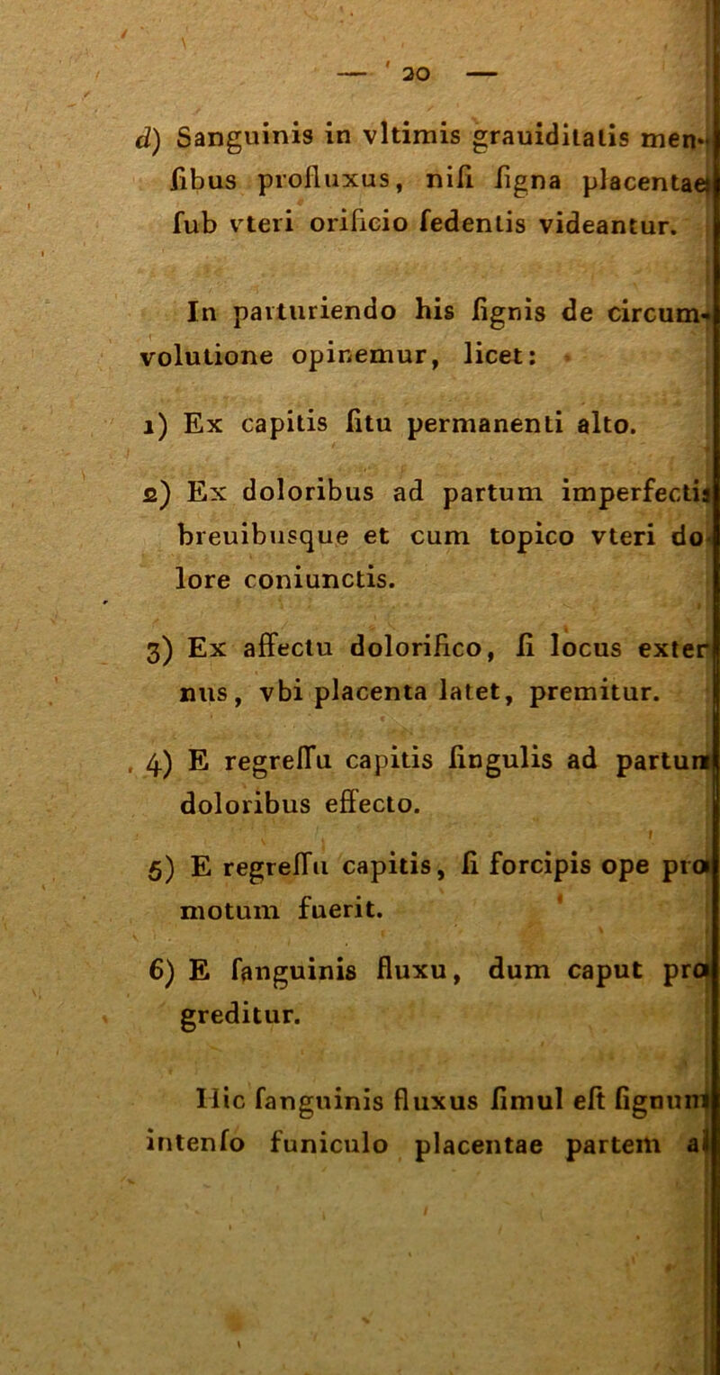 d) Sanguinis in vltimis grauiditalis men- fibus profluxus, nifl ligna placentae) fub vteri orificio fedenlis videantur. In parturiendo his lignis de circum- volutione opinemur, licet: i) Ex capitis litu permanenti alto. fi) Ex doloribus ad partum imperfectis breuibusque et cum topico vteri do- lore coniunctis. 3) Ex affectu dolorifico, ii locus exter nus, vbi placenta latet, premitur. doloribus effecto. 5) E regreffu capitis, li forcipis ope pro motum fuerit. Hic fanguinis fluxus limul elt fignu intenlo funiculo placentae partem 4) E regrelfu capitis lingulis 6) E fanguinis fluxu, dum caput pro greditur.