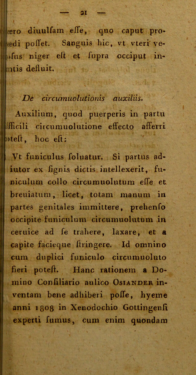 ai eero diuulfam effe, quo caput pro- li cedi poffet. Sanguis hic, vt vteri' ve- i| »fus niger eft et fupra occiput in- imus defluit. De circumuolutionis auxiliis. Auxilium, quod puerperis in partu j ffEcili circumuolutione effecto afferri »teft, hoc eft: Vt funiculus foluatur. Si partus ad- iutor ex /ignis dictis intellexerit, fu- niculum collo circumuolutum effe et breuiatum, licet, totam manum in partes genitales immittere, prehenfo occipite funiculum circumuolutum in ceruice ad fe trahere, laxare, et a capite facieque ftringere. Id omnino cum duplici funiculo circumuoluto fieri potelt. Hanc rationem a Do- mino Conliliario aulico Osiander in- ventam bene adhiberi poffe, hyeme anni 1808 in Xenodochio Gottingenli experti fumus, cum enim quondam