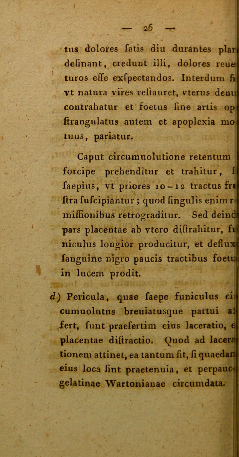 — a6 — tus dolores fatis diu durantes plar delinant, credunt illi, dolores reue turos elfe exfpectandos. Interdum ii vt natura vires refiguret, vterus denu contrahatur et foetus line artis op firangulatus autem et apoplexia mo tuus, pariatur. Caput circumuolutione retentum forcipe prehenditur et trahitur, f faepius, vt priores 10-12 tractus fri Itra fufcipiantur $ quod lingulis enim r< miflionibus retrograditur. Sed deind pars placentae ab vtero diftrahitur, fu niculus longior producitur, et defluxi fanguine nigro paucis tractibus foetufi in lucem prodit. d) Pericula, quae faepe funiculus cis cumuolutus breuiatusque partui aj jfert, funt praefertim eius laceratio, e placentae diftractio. Quod ad lacera tionem attinet, ea tantum fit, fl quaedaU eius loca lint praetenuia, et perpauci gelatinae Wartonianae circumdata.