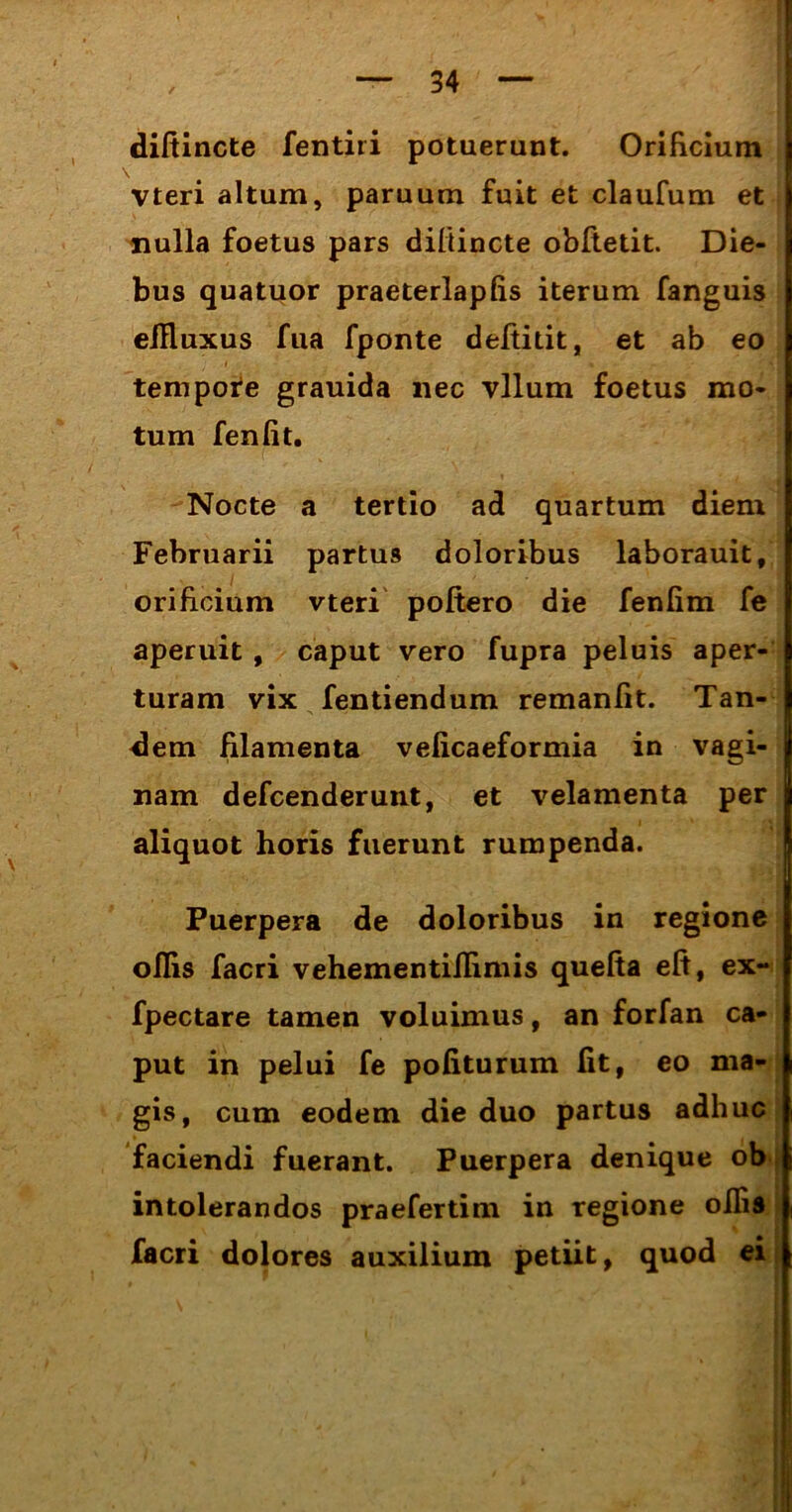 diftincte fentiri potuerunt. Orificium vteri altum, paruum fuit et claufum et nulla foetus pars diftincte obftetit. Die- bus quatuor praeterlapfis iterum fanguis ellluxus fua fponte deftitit, et ab eo tempote grauida nec vllum foetus mo- tum fenfit. Nocte a tertio ad quartum diem Februarii partus doloribus laborauit, orificium vteri poftero die fenfim fe aperuit, caput vero fupra peluis aper- turam vix fentiendum remanfit. Tan- dem filamenta veficaeformia in vagi- nam defcenderunt, et velamenta per aliquot horis fuerunt rumpenda. Puerpera de doloribus in regione oflis facri vehementiflimis quefia eft, ex~ fpectare tamen voluimus, an forfan ca- put in pelui fe politurum Iit, eo ma- gis, cum eodem die duo partus adhuc faciendi fuerant. Puerpera denique ob i intolerandos praefertim in regione ollis facri dolores auxilium petiit, quod ei