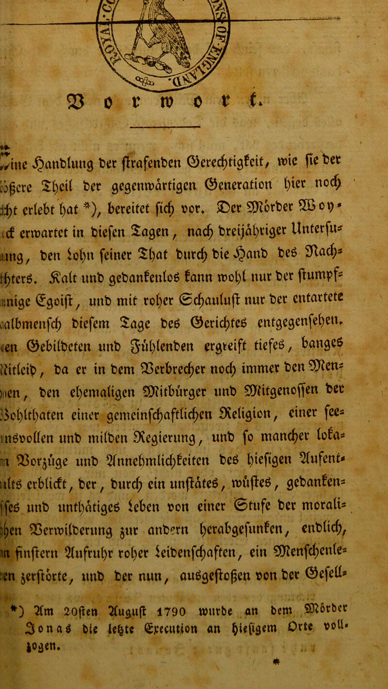 Zinc ^anblung ber flrafenbett Gerechtigkeit, wie (te bet c^cre Sl)cil bet gegenwärtigen Generation l)ier nocf; jfy erlebt ()at *), bereitet fiel) cor* £>er Korber 5öop* icf erwartet in biefen Sagen, nach breijal)riger Unterfu* tung, ben lohn feiner Sl)at bnreh bie £anb be$ 2Rachs thtcrß* $alt unb gebankenloS kann wol)l nur bet ftumpf* :nige (£goijV, unb mit ro()er ©chaulufl nur ber entartete calbmenfch biefem Sage be£ Gerichtet entgegenfeben, ten Gebilbefen unb Juh.lenben ergreift tiefeö, bangeö Uitleib, ba er in bem Verbrecher noch immer fecn ^cnÄ )>cn, ben ehemaligen Bitburger unb Sftitgenoffen bec :5ok>ltt>aten einer gemeinfchaftlichen Religion, einer fees inSoollen unb milben Dvegierung, unb fo mancher loka» i Vorzüge unb 51nncbmlichkeiten beß t)iefi^cn 51ufenr* ult$ erblickt, ber, burch ein unflateS, wüjleS, gebanken» ffeß unb untätiges leben oon einer ©tufe ber moralt» :\)m Verwilberung jnr anbern ^>crabgcfunfcn, ettblich, ii fünftem Aufruhr rol)er leibenfchaften, ein 9Kenfchen(e» :m jerfiorte, unb ber nun, auägeflofjen oonbet Gefell» *) 71m 20(ten Tluguft 1790 würbe an bem SKbrber 3onaö bie lefcte Spedition an Orte voll* io»jen.