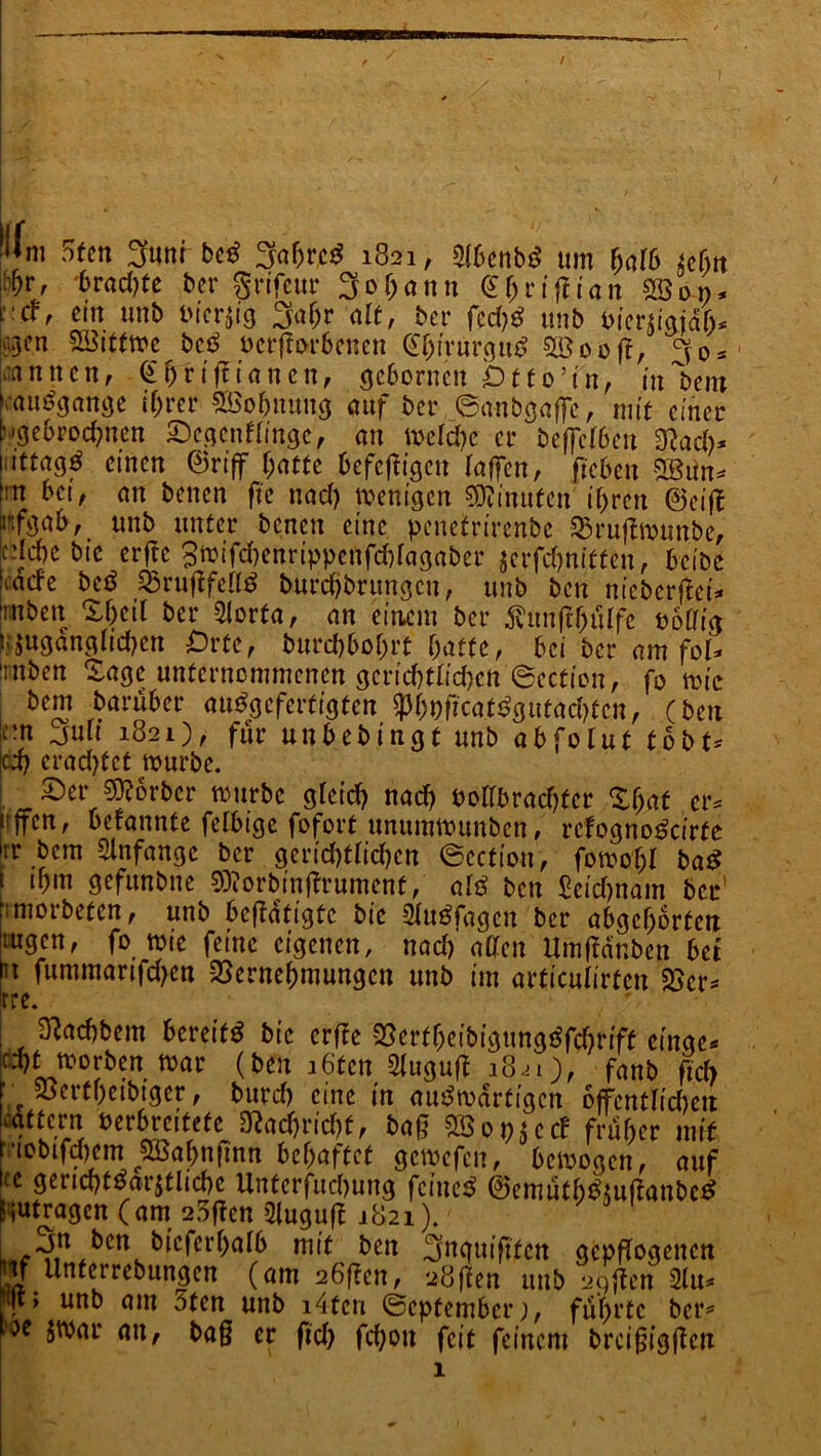 Wm 5tcn 3uni bcd 3af)rci$ 1821, 3!6«ibd um halb iclnt ii^r, '6rad)tc ber grifeur 30f>a 1111 C()ri (t i a 11 SBon. rcf, cm unb t'icrjig 3af>r alt, bei■ fcctjg twb biertiaiälu ü^cn SSittmc bcc> ocrftorbcnen <H)trurgu£ $öooft, knncn, €ffriff innen, gcborncu Dtto’in, in'bent Umgänge ihrer 2$obnuug auf bet* ©anbgaffc, mit einer hgebrodmen SegcnHingc, an mcldte er bcffe(beu 3?ad)* lu'ttag^ einen ©riff l)attc befeftigen (affen, fteben SBttn* -n bet, an benen ftc uad) wenigen Minuten if)rcn ©eiff rfgab, unb unter benen eine peucfrirenbc 23ruflmunbe, edebe bic erftc 3mifd)enrippeufd)(agaber scrfd)nitten, beibe kadc M Q3rugfe(lS burebbrungeu, unb ben nicberftei* ‘rnben X()cil bei* -2Iorfa, an einem bet* ^ttnftfjülfe uottig umgänglichen Orte, burebbobrt batte, bei ber am fol* ünben Sage unternommenen gerid)t(id}cn @ection, fo mic bem barüber au^gefertigten ^hoficat^gutaebten, (ben P Juli 1821), für unbebingt unb abfolut tobt* |cd) ei*ad>tct mürbe. Ser s^orber mürbe g(cid) uad) uo((brad)ter %{)at er, lijfcn, betanntc felbigc fofort unummunben, rcfogno^cirte Itr bem Anfänge ber gerid)t(id)cn ©ection, fomoT;( ba$ 1 ibm gefunbtte 9)?orbinfh*umcnt, a(3 beit £ctd)nam ber' iniorbetcn, unb betätigte bic SXuöfagcn ber abgcborteit mgen, fo mte feine eigenen, nad) allen UmfMnben bet n fummartfd)en QSernehmungcn unb im articulirtcn S>cr- rre. , . SMbem bereift bic erffe $crtbeibigung3fd)rift cingc* pf morben mar (ben i6'tcn Sluguf? 18^1), fanb ftch f 25ertf)cibiger, burd) eine in auswärtigen offentlidieit rnffctn verbreitete 3?ad)rid)f, baß SBot>sc<f fni&er mit t’iobifdjcm SBajmßnn befjaffcf gctwfcu, 6ctt>ogcn, auf ic gcridjtbavjtlicbc Untcrfudnmg fciucB ©emutbdsufiatibcd üutragen (am 25ßcn 31ugu|t 2821). bcn 3nguifttcit gcpfTogcitcti «f tlnferrebungcn (am 26f?cn, uößen itub agjfcn jiu* unb am öten unb i4tcu ©epfember), führte ber* oc nu' bag er ftd) fd)ou feit feinem brcigigjtcn