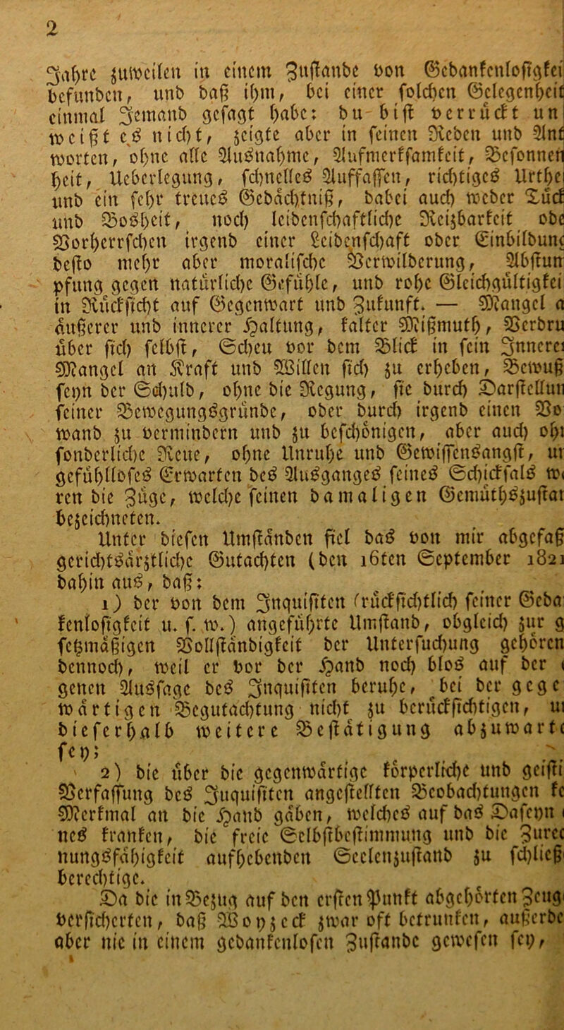 >rc zuweilen in einem guflanbe bon ©cbanfcnloftgfei befunben, unb bgj? i()m, bei einer foldicn ©clegenhcif einmal ^emanb gejagt habe; bu 61ft berrueft uni ti>c[%t iß nicl)t, jctgfe aber in feinen Sieben unb 5lnf Worten, ohne ade Sluänahme, Shifnierffamfeit, 2>cfonnen beit, Ueberlegung, fdntcdcä Sluffaffcn, rid>tigcö Urthej unb ein febr treue*? ©.ebdefotniß, babei auch roeber XucE unb S&o&heit, nod) leibcnfcbaftlicbc Sieijbarfcit obe 55orbcrrfd)cn irgenb einer £cib<mfd)aft ober ©inbilbunc befto mel)r aber moralifchc SScrwilberung, SXbfrun pfitng gegen natürliche ©efuhle, unb robe ©Icicbgültigfci tu Siüd'ftd)t auf ©egenwart unb ^ufunft. — Mangel a anderer unb innerer Haltung, f'altcr SKifimutb, SSerbru über fiel) felbjt, ©d)cu not* bem 231 i cf in fein Snnerci Mangel an straft unb SBiden ftd) ju erbeben, 2>cwu§ fcpn bei* ©d)ulb, ebne bie Regung, fi’c burd) SDarfMun feiner 23cmcgung$grünbc, ober burd) irgenb einen 33o wanb $u oerminbern unb jit bcfd)onigen, aber aud) ol;i fonbcrlicbc Svene, ohne Unruhe unb ©ewiffcnöangjt, ur gcfubtlofe^ (Erwarten be£ 2lu£gangeB feinet ©d)icffal£ w< ren bie %üqi, mcld)e feinen bamaligen ©emuth^ujtar bejeiebneten. Unter biefen Umjldnbcn fiel ba'S t>on mir abgcfa§ gcrid)t^drjtlid)e ©utachten (ben löten ©eptember 1821 bahin au$, baß; 1) bei* bon bem ^nquiftfen trucffid)tlid) feiner ©eba: Icnlofigfeit u. f. w.) angeführte Umjtanb, obgleid) jur g fcfcmdfigen SSolljfanbigfeit bei* Unterfud)ung geboren bennod), weil er bor bei* fpanb nod) bloö auf ber < genen 2lu$fagc bc3 ^nquiftten beruhe, bei bei* gege »artigen'Begutachtung-nid)t ju beruefficf)tfgcn, ui bieferhalb weitere Betätigung abäuwartc fc 1;; ' 2) bie über bie gegenwärtige fbrpcrlicbe unb geijti S5crfaffiing bc$ Suquiftten ungeteilten Bcobad)tungen fe SRcrfmal an bie jpanb gaben, welche^ auf ba$ SSafepn 1 ne£ franfen, bie freie ©elbftbrftimmmtg unb bie 3urcc nungöfahigfeit aufhebeuben ©eclcnjuftattb ju fd)licß' berechtige. 5Sa bie tnBejng auf ben erfeen^unft abgehorfen peugi bcrfichcrfcn, ba§ SB 0 p $ c cf jwar oft betrunfeit, außerbc aber nie in einem gcbanfcnlofcn ^utanbe öcwcfcn fei;, I