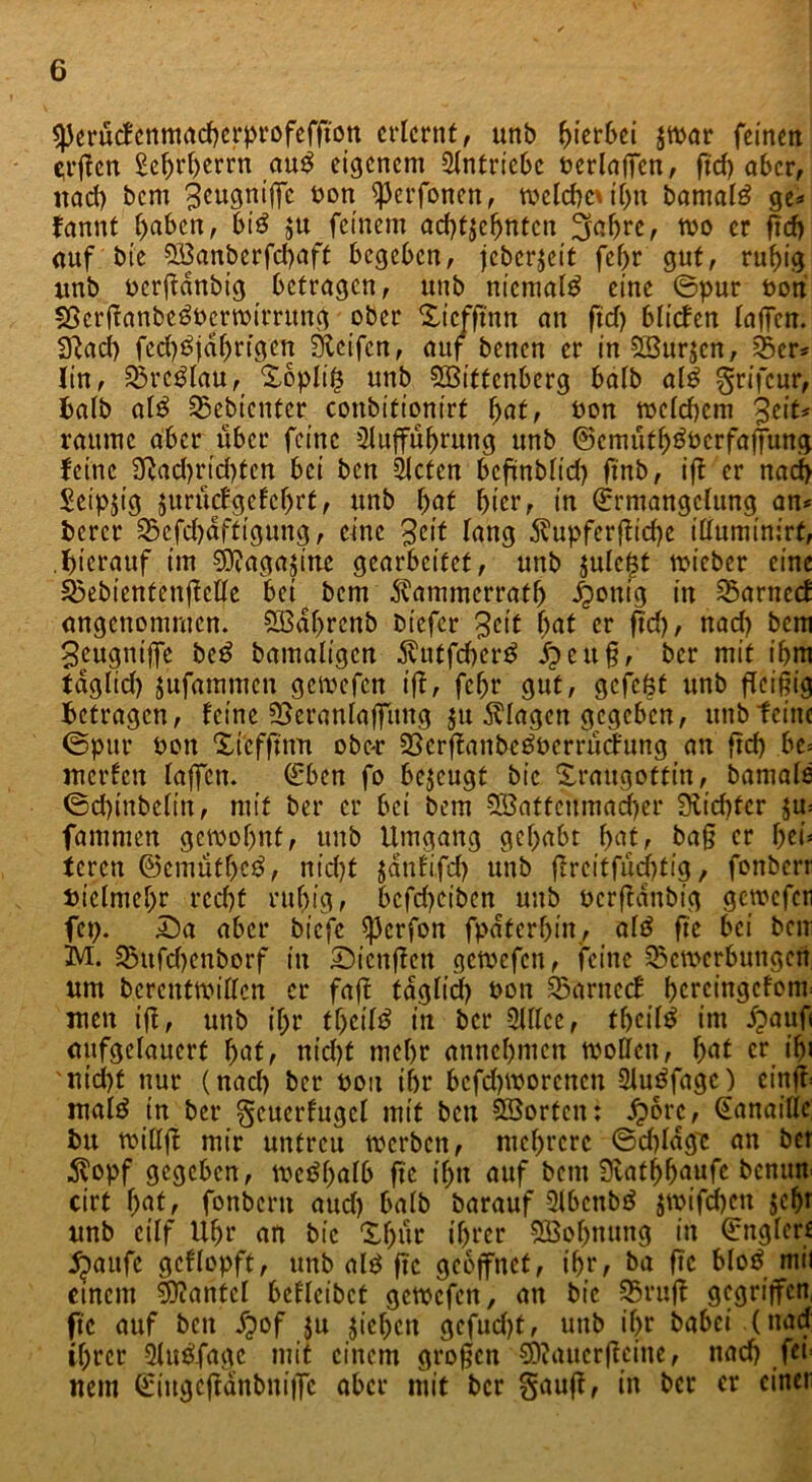 ^erucfcnmacbcrprofeffton erlernt, unb ^>ier6ei $war feinen $rßen Sehrherrn au$ eigenem Slntricbc berlaffcn, ftd> ober, nad) bem 3cugniffc bon ^erfonen, welchoif>ti bamalg ge* fannt fyabtn, bi$ $u feinem achtzehnten 2fchre, wo er ßd) auf bie B3anberfd)aft begeben, jeberjeit fef>r gut, ruhig unb berßanbig betragen, unb niemals eine ©pur bon SScrßanbe^bcrwirrung ober Xicfßnn an ßd) blieben laffen. •iftad) fed)^jdf)rfgcn Steifen, auf benen er in SBurzcn, Ber* Iin, Breslau, X6plif$ unb SBittcnberg batb al$ ^rifeur, balb al£ Gebienter conbitionirt fyat, bon melcbcm ^i\U raume aber über feine Sluffühmng unb ©cmütf^bcrfajfung feine 3ftad)rid)tcn bei ben Sieten beßnblid) ßnb, iff er nach Seipjtg junkfgefchrt, unb l>at hier, in Ermangelung an* beret* Bcfd)dftigung, eine 3cit lang $upferßid)c illuminirt, .hierauf im Sftagaßne gearbeitet, unb $ulcj$t tbicber eine Bebientenßctle bet bem ^ammerratß fettig in Barnccf angenommen* SÖBdhrenb biefer 3eit bat er ftd), nad) bem geugniffe be£ bamaligcn Äutfc^er^ Jpettß, ber mit ibm tdglid) jufammen gewefen ifl, fcfjr gut, gefeßt unb fleißig betragen, feine Beranfaffung ju Klagen gegeben, unb feine ©pur bon Xicfßnn obe* Berßanbeöberrucfung an ftd) bc= merfett laffen. Eben fo bezeugt bic Xraugottin, bamals ©cßinbclin, mit ber er bei bem SBatfcitmadjer Siebter zw fammen gewohnt, unb Umgang gehabt fyat, baß er hti* teren ©cmüthcö, nid)t jdnfifd) unb ßrctf fueßtig, fonberr vielmehr recht ruhig, bcfd)ciben unb berßanbig gewefen fep. Da aber biefe ^3crfon fpdtcrhin, al£ fte bei ben M. fBttfcf>enborf in Dienßcn getbefen, feine Bewerbungen um bcrcntwillcn er faß tdglid) bon Barneef bercingefonr men iß, unb if;r fhciltf in ber Slllcc, theitö im d?auf< aufgelauert fyat, nid)t mehr annchmen wollen, \)at er ißi 'nicht nur (nach ber bon ihr bcfd)Worcncn Slutffagc) cinft- malä in ber gcucrfugcl mit ben SBortcn: £6rc, Eanaillc; bu willß mir untreu werben, mehrere ©dßdgt an ber $opf gegeben, wc^h^lb fte ihn auf bem 0vat^h)aufc benutt cirt haff fonbertt aud) batb barauf Slbcttbä jwifdjen unb ctlf Uhr an bic Xfjur ihrer Sßohnung in Engterf jjaufe gcflopft, unb al£ fte geöffnet, ihr, ba ßc blo$ mit einem Hantel bcflcibct gewefen, an bic Bruß gegriffen fte auf ben dpof $u jiehen gcfud)t, unb ihr babei .(nad; ihrer Slu&fage mit einem großen SKaucrßcine, nad) fci= nein Etngcßdnbniffc aber mit ber §auß, in ber er einer