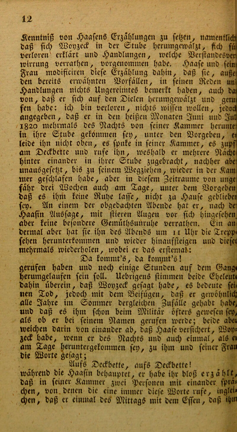 Äenntniß nott dpoafenö (^r^aOruttgen ju fe^en, namentrid* baß ftd) 2Bot)$ecf in ber ©tube brrumgewdlat, ftd> fui werteren' erfldrt unb Jpanbluttgen, n?cld;e ^Öevffanbc6t>en Wirrung berrathen, borgenommen höbe. ^>aafe unb fein» grau mobifteiren biefe ©r^jlhtung bahin, baß fte, außet ben bereits ermahnten SÖorfdllett, in feinen ürebett uni jpanblungen nid)tS Ungereimtes bemerkt haben, aud) bai »ott, baß er ftd) auf ben Sielen berumgemd^t unb gerui fen höbe: id) bin berloren, ttid)tS wißen wollen, jebod angegeben, baß er in ben beißen 5D?onaten 3fuiti unb 3uH 1820 mehrmals beS 9tad)tS bott feiner Kammer herunter in ihre ©tube gefbmmett fep, unter ben 23orgeben, e« (eibe U)tt utd)t oben, es fpufe in feiner Kammer, eS $upf am Secfbette unb rufe il)tt, meSljalb er mehrere 9tdd)t. hinter einanber in ihrer ©tube $ugebrad)t, ttad)her abe' unauSgefe^t, bis ju feinem SSÖegjiehen, wieber in ber ^atm nter gefcßlafen höbe, aber in biefem Zeiträume bott uttge fahr brei 5Bod)en aud) am Sage, unter bem Vergeben baß eS ihm feine 9tui)e taffe, nid)t 31t dpaufe geblieben fcp. 2ln einem ber obgebad)ten 3lbettbe ljot er, nad) br Jpaaftn QluSfage, mit ffieren Slugett bor ftd) l)iti}gefet)cn_ aber feine befonbere ©emtitbSunruhe berratheu. ©in an berrnal aber hat fte ihn beS QlbenbS um 11 Uhr bie £rcpp« fehen herunterfommen unb wieber hinaufftetgen unb biefea mehrmals wieberholett, wobei er baS erjfemaK: Sa fommt’S, ba fom/nt’S! gerufen hoben unb nod) einige ©tunbeit auf bem ©ang« herumgelaufen fein foll. UebrigetiS ftimmen beibe ©heleut« bal)in überein, baß SSopjed gefagt höbe, eS bebeute fei: tten &ob, jebod) mit bem beifügen, baß er gewöhnlich alle 3al)re im ©ornmer bergleid;en ^ufdlle gehabt höbe, unb baß eS ihm fchoit beim Militär öfters gemefeti fet), alS ob er bei feinem Otamen gerufen werbe; beibe aber weid;en barin bon einanber ab, baß jpaafe berftd)ert, £öot)s jeef habe, wenn er beS 9tad)tS unb aud) einmal, alS er am £age beruntergefommen fen, ju ihm unb feiner §rau Sie SQJprte gefagt; SlufS Secfbette, nufS Secfbette! rodljrenb bie dpaaftn behauptet, er höbe ihr bloß erzählt* baß in feiner Kammer jwei ^erfonen mit einanber. fprd; d)en, non. betten bie eine immer biefe Sßorte rufe, ittglci* d)en, baß er einmal beS Mittags mit bem ©(fett, baß ihm