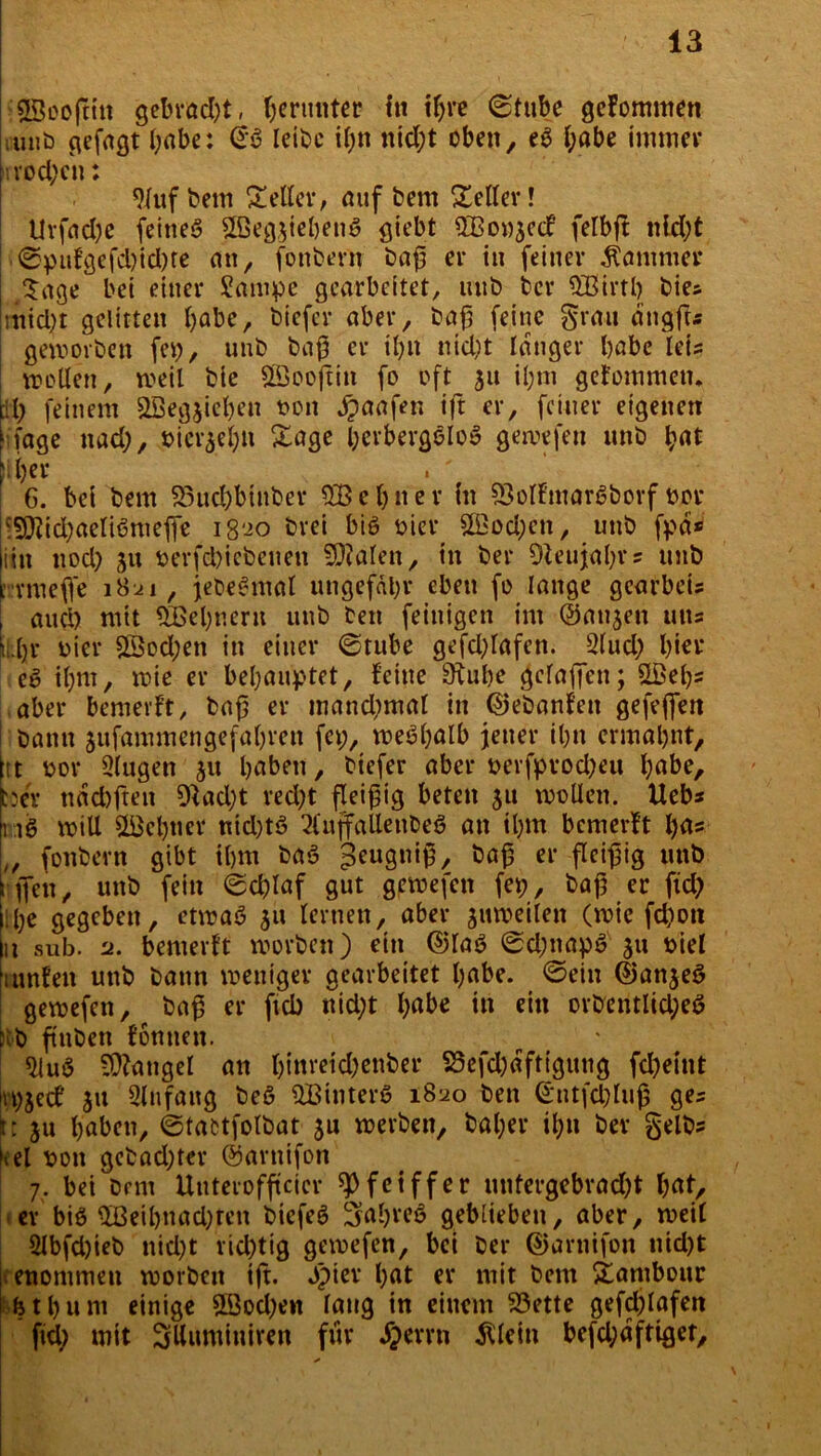 ;23oo(tin gebracht, herunter in ihre ©tube gekommen iu«b gefagt habe: <£$ leibe il;n nid;t oben, eg habe immer irvocfyc»: 9/tif bem Heller, auf bem Seiler! tlrfadje feineg ©eg3iebetig giebt 5Bo»3c<f felbjt nld;t • ©pufgefd)id)te an, fonbern baf er in feiner Kammer Sage bei einer £ampe gearbeitet, unb bev SBirtb bies mid)t gelitten habe, biefer aber, baf feine grau dngfts geworben fcp, unb bafj er ihn nid;t langer habe leis wellen, weil bie ©oojtin fo oft 31t il;m gekommen* eil; feinem SBegjiefyen t>on jpaafen ift er, feiner eigenen hfage nad;, »ietyehn Sage herbergfiloS gewefen unb l;at il;er . ' 6. bei bem 23ud)btnber ebner in 93olfiuargborf üor ■SJfidjaeliötueffe iß'io brei big öicr 3Bod;cn, unb fpd* iin nod) 31t t)erfd)iebenen Fialen, in ber Oteujahrs unb rrmefie 18^1, jebegmal ungefähr eben fo lange gearbeU and) mit ©ebnem unb beit feinigen im Oan^eit uns ildjr oier ©od;en in einer (Stube gefd;lafen. 2(ud; hier eg il;m, wie er behauptet, feine üÄube gefallen; ©el;s aber bemevft, baf er mand;mal in ©ebanfett gefeffen bann 3ufammengefal)ren fep, weshalb jener il;n ermahnt, itt bor Qlugen 31t haben, biefer aber berfprod?eit habe, C3W ndchften 9fad)t red;t fleißig beten 31t wollen. Uebs ng will ©ebner nidjtö 2(ujfaUenbeg an ihm bemerft bas „ fonbern gibt ihm bag geuguig, ei’ fleißig unb : ffen ^ unb fein (Schlaf gut gewefen fep, ba|5 er fid; Ihe gegeben, etwag 311 lernen, aber 3itweilen (wie fchott u sub. 2. bemerft worben) ein ©rag ©d;napg 311 oiel hunfen unb bann weniger gearbeitet habe, ©ein ©an3eg gewefen, bafj er fiel) nid;t habe in ein orbentlid;eg k'b fiuben fontien. <Hug Mangel an binreid)enber 25efd)dfttgung fd;eint jrp3ed 31t Slnfattg beg ©tnterg 1820 ben ©ntfdjlujj ges jt; 311 haben, ©tafctfolbat 3U werben, baljer ihn ber gelbs kel oon gebadeter ©arnifon 7. bei bem Unterofftcier Pfeiffer uutergebradjt hat, er big ©eihnad;fen biefeg Sahreö geblieben, aber, weil 2lbfd)ieb nid;t rid)tig gewefen, bei ber ©arnifon nid)t enommen worben ift. dpicr hat er mit bem Sambour fethurn einige ©od;eit laug in einem S3ette gefd)lafen fid; mit Sllumittiren für JJerrn Allein befd;dftiget.