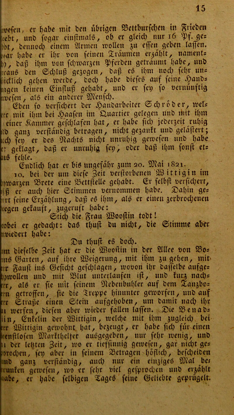 «liefen, er habe mit ben übrigen S3ettburfd;en in grieben febt, unb fogar einftmalö, ob er gleid; nur 16 9>f. 9es bbt, bennocl; einem Qlrmcn motten 51t effen geben laßen, »ar bube er ihr non feinen Traumen erjdblt, naments [)), baß iljm von fdjmaraen ^ferben geträumt habe, unb irauö ben ©d;luß gezogen, baß eö ihm uod; febr uns iid’lid; geben werbe, bod; l;abe biefeö auf feine #anbs ugen feinen ©inßuß gehabt, unb er fei; fo vernünftig iwefen, alö ein anberer SDienfd;. Sben fo verffd;ert ber Jpanbarbeirer ©ehr ob er, mU rx mit ihm bei Jpaafeu im Quartier geregelt unb riiit ihm einer Kammer gefdffafen bat, er habe ftd; jeberjeit ruhig :b ganj verffdnbig betragen, nid)t gekauft unb gelaftert; cd; fev er bes Olacbtö nid;t unruhig gewefen unb habe v v, gefragt, baß er unrubig fei;, ober baß it;m fonft ets u$ fehle» , ©ttblid; bat er bis ungefähr 511m 20. $u?at 1821. 10. bei ber um btefe Jeit verdorbenen ittigtn im mvar^en €25rete eine 23ettftette gehabt, gr felbff ver|td;ert, iß er aud; hier ©timmen vernommen habe. 2>abin ges irt feine ©rjdblung, baß eö ihm, al$ er einen aerbrod;enen cegen gefauft, ^ugeruft habe: ©tid; bie grau £öoofftn tobt! cobci er gebad;t: baS tbuff bu nidjt, bie ©timrne aber wiehert habe: £>u tbuff es? bod;. im biefelbe ^eit bat er bie ©oottin in ber 2lllee von 23os m$ ©arten, auf ihre Weigerung, mit il;m su geben, mit' : r gaifft tnö ©eftd;t gefd;lagen, wovon ihr baffeibe aufges l;wollen unb mit 23lut unterlaufen iß/ unb fut$ naeßs f,:r, alö er fte mit feinem Nebenbuhler auf bent £au$bos >;*n getroffen, fte bie kreppe hinunter geworfen, unb auf ::r ©traße einen ©teilt aufgehoben, um bamit nad; ihr 11 werfen, bicfeit aber wieber fallen laßen. £)ie 23enabs iin, ©nfelin ber &ßittigin, welche mit ihm jugleid; bet :r Oßittigin gewohnt bat, bezeugt, er habe fid; für einen cenftlofen Niarf'tbelfer aubgegeben, nur fehl* wenig, unb 11 ber leöten ^eit, wo er tiefftitnig gewefen, gar nicht ges :>rod;en/fet) aber in feinem betragen-höflich/ befd;eiben nb gattj vcrftdnbig, and; nur ein einjigeö Sßial be* iruitfen gewefen, wo er febr viel gefpvod)en unb erjdblt <iabe, er l;abc felbigen iageö feine ©eliebte geprügelt.