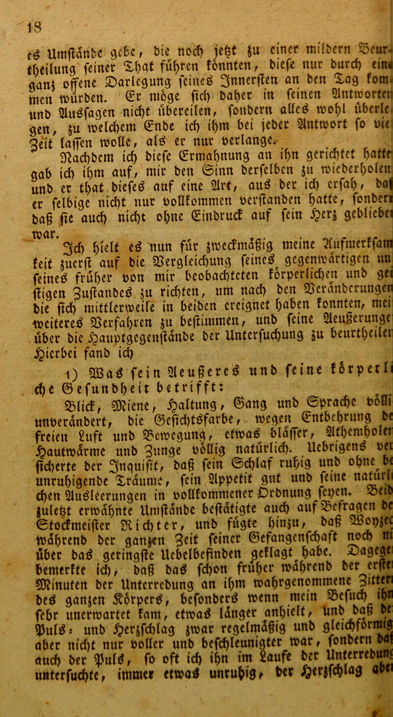 IS ' ' t$ Umftänbc gebe, bie nod) ie&t ju einer milbern 55eur« Teilung feiner X()at führen tonnten, biefe nur burcf) etna aant offene Darlegung feineg ^nnerffen an ben Xag fom> men würben. Er möge fiel) baf>er in feinen Qlnttportcr unb 21ugfagen nicht übereilen, fonbern alleg wof)l überle gen, $u welchem Enbe id) i()m bei jeber Antwort fo Die Seit raffen wolle, alg er nur verlange. ä'jacbbem id> biefe Ermahnung an if>n gerichtet hatte* gab id) ihm auf, mir ben ©inn berfclben $u wicberholcn unb er that btefeg auf eine 9lrt, aug bet id) erfah, baf er fclbtgc nid)t nur öoUfommcn oerftanben hatte, fonben bafj fit auch nid)t ol)nc (Einbruch auf fein fpcrj gebliebei ™Ör* 3cf) hielt eg nun für jwecfma§ig meine Pfufmerffam feit juerft auf bie 23ergleid)ung feineg gegenwärtigen un feineg früher oon mir beobachteten forperlid)en unb ge« ffigen Suftanbeg Ju richten, um nad) ben SScränberungen bie ftd) mittlerweile in beiben ereignet haben tonnten, mei weitereg Verfahren ju beffiinmen, unb feine ÖleuBcrunge über bie 5pauptgcgcnjtdnbe ber Untcrfuchung su beurtheiler hierbei fanb id) i) 5S3ag fein 2leu§ereg unb feine torperli che ©efunbf)eit betrifft: SMict, 9fliene, Spaltung, ©ang unb ©prachc bofli unberanbert, bie ©cfid)tgfarbe, wegen Entbehrung be freien £uft unb Bewegung, etwag blaffer, 31themhoIer ipautwarme unb 3«nge boüig natürlid). Ucbrigeng t>et fieberte ber ^uquifit, baf? fein ©d)laf ruhig unb ohne be unruhigenbe Xraumc, fein Appetit gut unb feine naturli d)en Sluglecrungen in oollfommencr £)rbnung jepen. ^etb julefjf erwähnte Umftdnbe betätigte aud) auf befragen be ©toefmeitfer güd)ter, unb fügte hinju, baß ^opjcc Wahrenb ber ganj*it 3cit feiner ©cfangenfd)aft noch m über bag geringfte Uebelbefinben getlagt^ habe. 5jagegei bemerffe td>, baß bag febon früher wahrenb ber erftei Minuten ber Unterrebung an ihm wahrgenommene Ritten beg ganjen ^orperg, befonberg wenn mein S3cfiut> «pn febr unerwartet tarn, etwag langer anljielt, ^nb baß be UJulgj unb iper$fd)lag jwar regelmäßig unb gleichförmig aber nid)t nur polier unb befd)leunigter war, fonbern.baf auch ber $ulg, fo oft ich ihn im £aufe ber Unterrebun. untcrfuchfc, immer etwag unruhig r her £erjfcbiag öpci