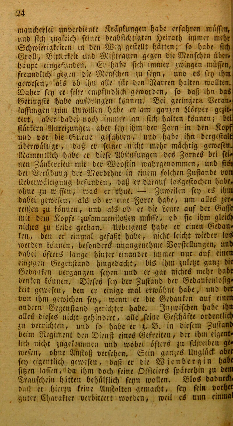 mancherlei itnperbiente 5?rdnfungen habe erfahren muffen, unb fiel) zugleich feiner beabsichtigten £>eirath immer mehr ©d)Wterigfeiten in ben 535eg gefreut hatten; fo habe Sei)' ©rofl, Söitferfett unb Mißtrauen gegen bie SftenfdKn über« bflupt eingeftinben. €r habe fiel) immer gingen muffen,, freunblicl) gegen Die 9)?enfcben zu feijn, unD cö fet? ihm. gemcfeti, ali ob if>n alle für Den Darren halten wollten, ©aber fep er fcf>r cmpfünbUd> geworben, fo baß ihn ba$; ©eringffe habe aufbringen tonnen. 23ei geringem 33cran«' (affungen jünt Unwillen habe er am ganzen Körper gewit- tert , aber habet/ nod) immer an jld) halten fo'nnen; beii fldrfcrn Anreizungen aber fet? ihm bcc Sern in ben $opf unb por bie ©tirne gefahven, unb habe ihn bcrgeßale überwältigt, baß er feiner nidjt mehr mddjtig gewefen- SRamentltd) habe er biefe Abffufungen be£ 3orne$ bei fei^ uen’ 3ünfcreien mit ber SBooftin wahrgenommen, unb frs* bet Verübung ber SDiorbthat in einem folchcn guffanbe non Ueberwdltigung befunben, baß er barattf ioögeftocben r>abe^ ohne ju wiffen, waö er thuc. — Zuweilen fet? etf ihrai habet gemefen, altS ob er eine gorce habe, um alle£> zer- reißen ju focntien, unb alü ob er bie £eutc auf ber ©affe mit bem $opfe zufamntenfloßen muffe, ob jte ihm gleich! nichtö zu Seibe getban. Uebrigetir? habe er einen ©eban* fern, ben er einmal gefaßt habe, nid)t lcid)t mieber lo$ werben formen, befenber^ unangenehme 2>orfleöungen, unb habet öftere lange hinter einanber immer nur auf einen etnjigen ©egenßanb l)mgcbad}t, biö ihm julel?t ganj bie ©ebaufeu pergangen fepen unb er gar nid)tä mehr bQhe benfen fdnnen. Siefeö fet? ber ^ujtanb ber ©ebanrcnloftg« feit gewefen, ben er einige mal erwähnt (jähe, unb bet bon ihm gewidjen fei? f wenn er bie ©ebanfen auf einen anbern ©egenftanb gerichtet habe, 3nzwifd)en habe il)n alleö biefcö nidjt gehinbert, alle feine ©efd)dftc orbentlid) ju Pcrrid)ten, unb fo habe er $• 5?. in biefem ^ufranb beim Sicgiment ben JÖienjt eineö ©efreiten, ber ihm eigent- lid) nid)t zagefommcu unb wobei öftere zu fd)reibcn ge* wefett, ohne Anftoß uerfeben. ©ein ganzeUnglück aber fep eigentlid) gewefen, baß ec bie Söienbergin hahe fif3en laßen, ba ihm bod) feine Offtcierö fpdferhin Zu &<m <£raufd)ciu hatten bel)ülflid) fepn wollen. 53loö baburd), bat] er hierzu feine Anwälten gemacht, fet) fein Port)« guter CS(?arafter perbitfert worben, weil ci nun einmal t