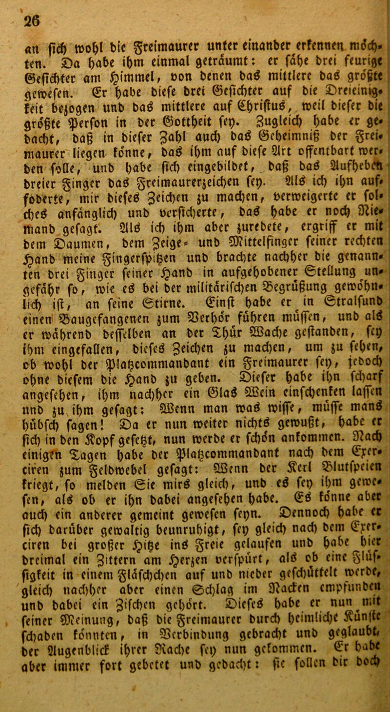 <m ßch woljl bie greimaurer unter einanber erfenneu mdd). ten. ©a habe ihm einmal geträumt: er fahe brei feurige ©eftebter am $immel, »on benen ba$ mittlere baä größte gewefen. ©r habe biefe brei ©eßebter aUf tie ©reieinig# feit bezogen unb ba$ mittlere auf (^riffuß, weil biefer bie größte <j)erfon in ber ©ottheit fep. Zugleich ^abe er ge* baebt, baß in biefer 3af)I aud) baä ©ebeimniß ber grei# maurer liegen tonne, ba$ tf>m auf biefe 2lrt offentbart wer* ben falle, unb habe ßd) eingebilbet, baß ba$ 2jufbebrti breier ginger baö greimaurerjeidjen fep. 211$ id) il>n auf# foberte, mir biefeö £eid)en ju mad)en, verweigerte et fol» d)e$ anfdnglid) unb öerßd)erte, ba$ habe er noch ftie* ttianb gefagt. 211$ id) ihm aber jurebete, ergriff er mit beui ‘Daumen, bem ^eige* unb Mittelfinger feiner rechten £anb meine gingerfpifcen unb brad)te nachher bie genann# ten brei ginger feiner jpanb in aufgehobener (Stellung un- gefähr fo, wie e$ bei ber militdrifdjen Begrüßung gewohn- lid) iß, an feine Stirne, ©inß habe er in Stralfunb einen SSaugefangenen jum 23erl)dr fuhren muffen, unb al$ er wdhrenb beffelben an ber Xl)ür 5Bad)e geßanben, fep ihm eingefallen, biefeö Reichen ju mad)en, um $u feben, ob wohl ber (piafccommanbanf ein greimaurer fep, jebod) ohne biefem bie jpanb ju geben. ©iefer höbe ihn febarf angefehen, ihm nad)hcc ein ©la$ SQSein cinfd)enfen laffen unb juJhm gefagt: QBenn man wa$ wiffe, muffe man$ htibfcb fagen! ©a er nun weiter nid)t$ gewußt, habe er ßd) in ben 5topf gefegt, nun werbe er febon anfommen. 3?ach einigen Xagen habe ber $piaf3commanbanf nach bem ©per* cifen jum gelbwebel gefagt: SSenn ber 5terl QMutfpeien friegt, fa melben Sie mir$ gleid), unb e$ fep ihm gerne- fen, al$ ob er ihn babei angefehen habe, ©$ fdntie aber aud) ein anberer gemeint gewefen fepn. ©ennod) habe er fid) barüber gewaltig beunruhigt, fep gleich nad) bem ©per* ciren bei großer dpipe in$ greie gelaufen unb habe hier brcimal ein Rittern am dperjen uerfpürt, al$ ob eine gluf» ßgfeit in einem gldfd)d)en auf unb nicber gefcbüttelt werbe, gleich nad)l)er aber einen ©d)lag im JJacten empfunben unb babei ein ^ifchen gehört. ©iefe$ habe er nun mit feiner Meinung, baß bie greimaurer burch heimlidje fünfte fdjaben tonnten, in SSerbinbung gebracht unb geglaubt, ber Dlugenblicf ihrer ?iad)e fep nun gefommen. ©r habe aber immer fort gebetet unb gebad)t: ßc fallen bir bod)