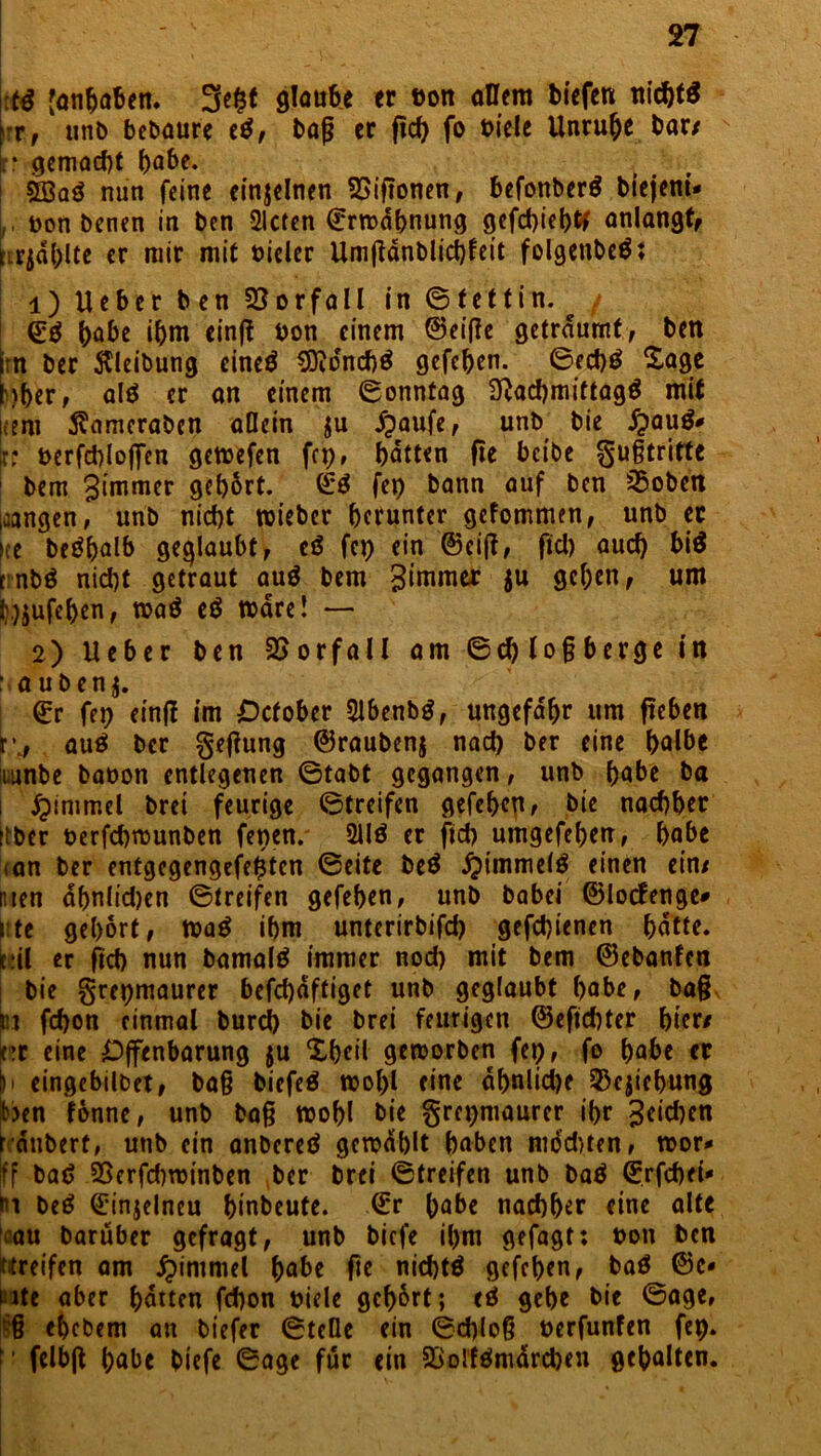 :t$ [Angaben. glaube er ton ollem tiefen nicht# *r, unb bebaure e#, baß er ftcf> fo viele Unruhe bar/ r gemacht habe. 5öa# nun feine einjelnen SSiftonen, befonber# biejeni- ,, t>on benen in ben Sieten Ermahnung gefchieb# anlangt, iirjd()lte er mir mit oieler Umfldnblichfeit folgenbe#; 1) Ueber ben Vorfall in (Stettin. <£# habe ihm einft ton einem ©eifle geträumt, ben Im ber Reibung eine# COvdnchö gefehen. ©ech# Sage kher, al# er an einem ©onntag Nachmittag# mit kern Äameraben allein $u £aufe, unb bie £au#*< b terfchloj]Ten gewefen fcp# hatten fte beibe guftritte 1 bem gimmer gehört. ©# fep bann auf ben 25oben gangen, unb nicht wieber herunter gefommen, unb et »re be#halb geglaubt, c# fet) ein ©eiß, fiel) auch bi# rnb# nid)t getraut au# bem gimmer $u gehen, um l\)$ufehen, wa# e# wäre! — 2) Ueber ben Vorfall am ©chloßberge in : auben$. ©r fep einft im Ocfober 21benb#, ungefähr um fteben k, au# ber geßung ©raubenj nad) ber eine halbe icunbe baton entlegenen ©tabt gegangen, unb habe ba i #immel brei feurige ©treifen gefeheg, bie nachher ttber terfchmunben fenen. 211# er ftd) umgefehen, habe tan ber entgegengefe$ten ©eite be# Fimmel# einen ein/ men ahnlidjen ©treifen gefehen, unb babei ©locfenge* i te gehört, wa# ihm unterirbifd) gefchienen hatte, eil er ftd) nun bamal# immer nod) mit bem ©ebanfen bie grepmaurer befd)dftiget unb geglaubt habe, baß iit fchon einmal bureb bie brei feurigen ©eftchter hier/ kr eine Offenbarung $u Sheil geworben fet), fo habe er h eingebilbet, ba§ biefe# wol>l eine dhnlid)e ^ejiehung ben fonne, unb baß wohl bie §repmaurer ihr geid)en r dnbert, unb ein anbere# gewählt haben mod)ten, wor* fff ba# 25erfd)winben ber brei ©treifen unb ba# ©rfchei* m be# ©injelneu hinbeute, ©r habe nachher eine alte rau baruber gefragt, unb biefe ihm gefügt: t>on ben «reifen am £immel habe fte nicht# gefehen, ba# ©c« ute aber hatten fchon oiele gehört; e# gehe bie ©age, § ehebem an tiefer ©teile ein ©d)loß oerfunfen fep. ' felbfl habe biefe ©age für ein 58olf#mdrcben gehalten.