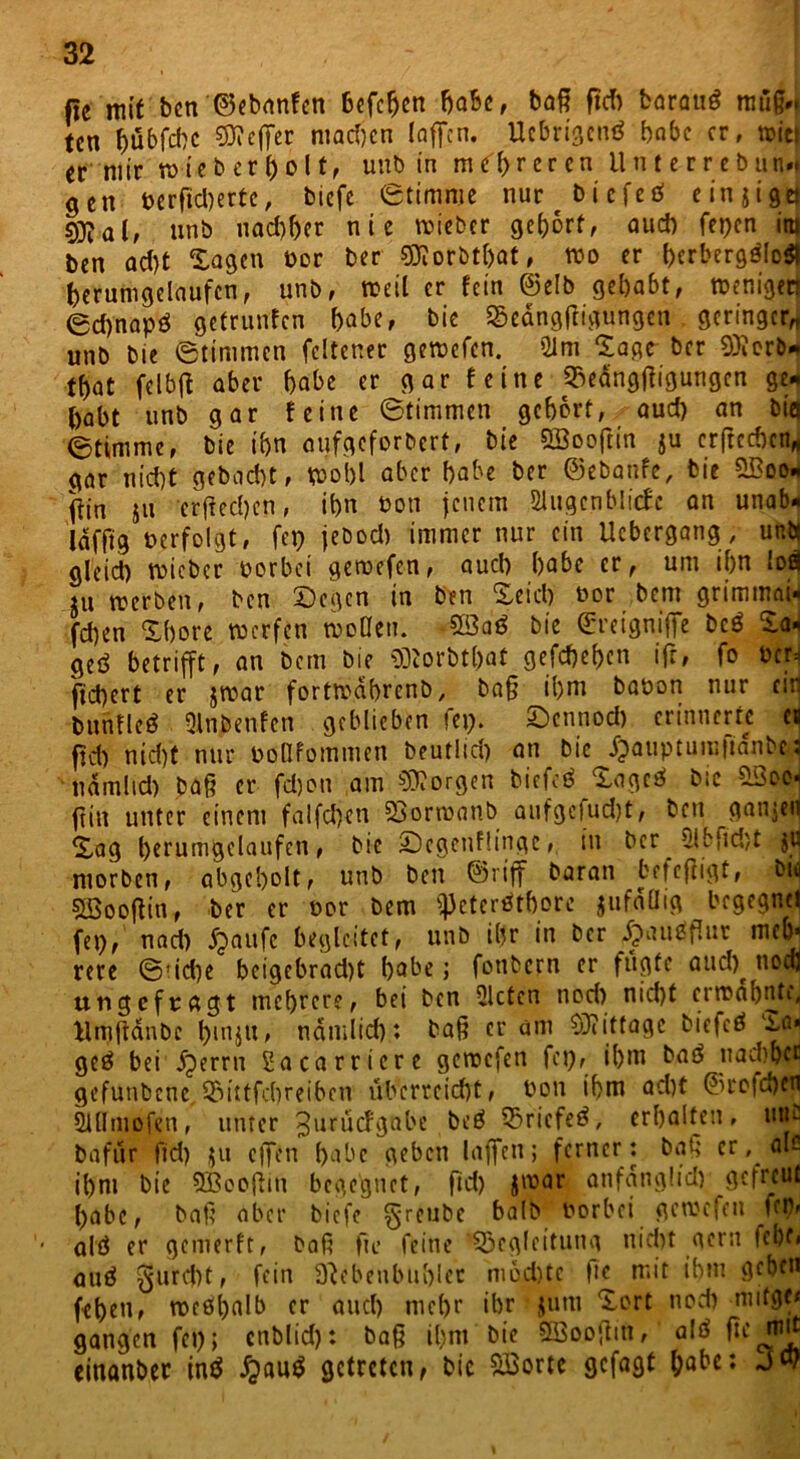 fie mit ben ©ebanfen befehcn bähe, baß ftcfi baraud muß», tcn bübfchc Keffer niad)cn (affen. Ucbrigcnö babc er, toiet er mir n>ie b e r h o 11, unb in mehreren ll n t e r r e b un». gen t>erftcl)ertc, biefe Stimme nur t bi efed einjigd sgjalf unb nachher nie »ieber gehört, aud) fepen in| ben ad)t Sagen Por ber ffllorbt&at, »o er herbergdloä herumgelaufcn, unb, »eil er fein ©elb gehabt, »enigen 0d)napö getrunfen habe, bie Bedngftigungen geringer* unb bie Stimmen feltener gercefen. 91 m Sage ber 03icrD* tbat felbjt aber habe er gar feine Bedngjfigungen geJ habt unb gar feine Stimmen gehört, aud) an big Stimme, bie ihn uufgeforbert, bie QBooftin ju erfrechen* gar nicht gebacht, »oi)l aber habe ber ©ebanfe, bie 5Boo* ffin ju erßechen, ihn Pott jenem SlugcnblicJe an unab« laffig »erfolgt, fep jebod) immer nur ein Ucbergang, uni* glcid) roieber oorbei gercefen, auch habe er, um ihn !oä ju »erben, ben Segen in ben Seich Por bem grimmai* fchen Shore »erftn »öden. 53aö bie ©retgniffe bcö Sa- geö betrifft, an bem bie Iftorbt&at gefdje&cn ifr, fo »er. fiebert er j»ar fortroahrenb, baß ihm baöon nur ein bunfleö Qlnbenfen geblieben fei;. Sennod) erinnerte ca fid; nid)t nur Pollfommen beutlid; an bie fpauptumtianbM namlid) baß er fdjon am borgen biefeö Sogeö bie B3eei ftin unter einem falfchen Borroanb aufgefud)t, ben ganjeij Sag hcrumgelaufen, bie ©egenflinge, in ber 5lbfid;t jil morben, abgeholt, unb ben ©riff baran betcfiigt, bie 5Sooßin, ber er oor bem ^Jctcrötborc jufaüig begegne! fei), nad) fpaitfc begleitet, unb ihr in ber ipausßur meb* rere S!id;e beigebrad)t habe; fottbern er fugte aud)^ nodj ungefragt mehrere, bei ben mieten nod) nicht ei »ahnte, Mmftdnbc b>injtt, namlid)4. baß er am SRitfage biefcö ^a« geö bei fperrn Sacarricre gereefen fei), ihm baö nachher gefutibcne, Bittfcbreiben überreicht, Pon ihm ad)t ©reichen Slflmofen, unter ^uruefgnbe beö Bricfeö, erhalten, mic bafur fid) ju effen habe geben laffen; ferner : baß er , als ihm bie Sßooßm begegnet, fid) jroar anfdnglid) gefreut habe, baß aber biefe greube bilr Porbei gemefen ftp» • alö er gemerft, baß fu> feine Begleitung nicht gern fche« auö furcht, fein Nebenbuhler niod)tc t*e mit ihm geben feheu, roe0l)alb er and) mehr ihr jum Sort noch mitge< gangen fei); enblid): baß il;m bie SBooßiti, alö fit mn einanber inö £auö getreten, bic Söortc gefagt