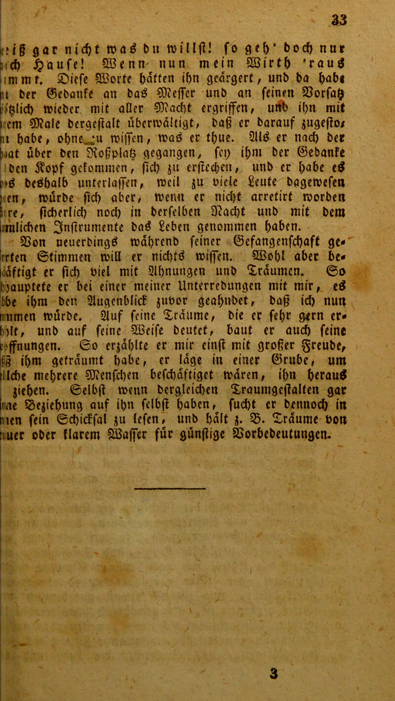 ai§ gar nid)t waö bu n>HlfJ! fo geb’ bod) nur :;<J) £aufe! 333enn nun mein 933irtb *rau$ mmr. £)iefe SBorte Raffen ibn geärgert, unb ba bnb« n ber ©ebanfe an baS efTer unb an feinen 53orfa& ?*^Iid> ttMcbcr mit aller ©iacbt ergriffen, uitb ibn mit iccm $?ale bergefialt übcrmdltigt, baß er barauf gugeffo/ m habe, obne^u roiffen, n>aö er tbue. 2U£ er nad) ber uaf über ben SRoßplaf? gegangen, fcp ibni ber ©ebanfe ben 5^opf gefommen, fid) $u erfrechen, unb er fyabe t$ :»ö beäbalb unterlaffen, meil ju biele £eute bagetbefett ; en, mürbe fid) aber, menn er nid)t arretirt morbett kre, ficberl id) nod) in berfelben D?ad)t unb mit bem iimlicben 3nf^rllrnente ba$ £cben genommen haben. 23on neuerbingö mdbrenb feiner ©efangenfd)aft ge* irrten Stimmen miß er nid)tö miffen. 5Bobl aber be* mftigt er fid) biel mit 2ll)nungen unb Xrdumen. ©a K)auptete er bei einer meiner Unterrebungen mit mir, e$ Ibe ihm ben Slugcnblicf juber geahnbet, baß id) nutt mimen mürbe. 2luf feine Traume, bie er febr gern er* Mt, unb auf feine SBeife beutet, baut er auch feine r.'jfnungen. ©o crjdblte er mir einft mit großer greube, lfg il>m geträumt babe, er läge in einer ©rube, um liebe mehrere ©Jenfcben befcbdftigct mdren, ihn b*rau$ jieben. ©elbß menn bergleid)en Xraumgcfialten gar rae äejiebung auf ibn felbjt haben, fuebt er bennod) itt men fein ©d)icffal $u lefen, unb bdlt $. 53. Xrdume boti üuer ober flarem Sßaffer für gunfiige SSorbebeutungem