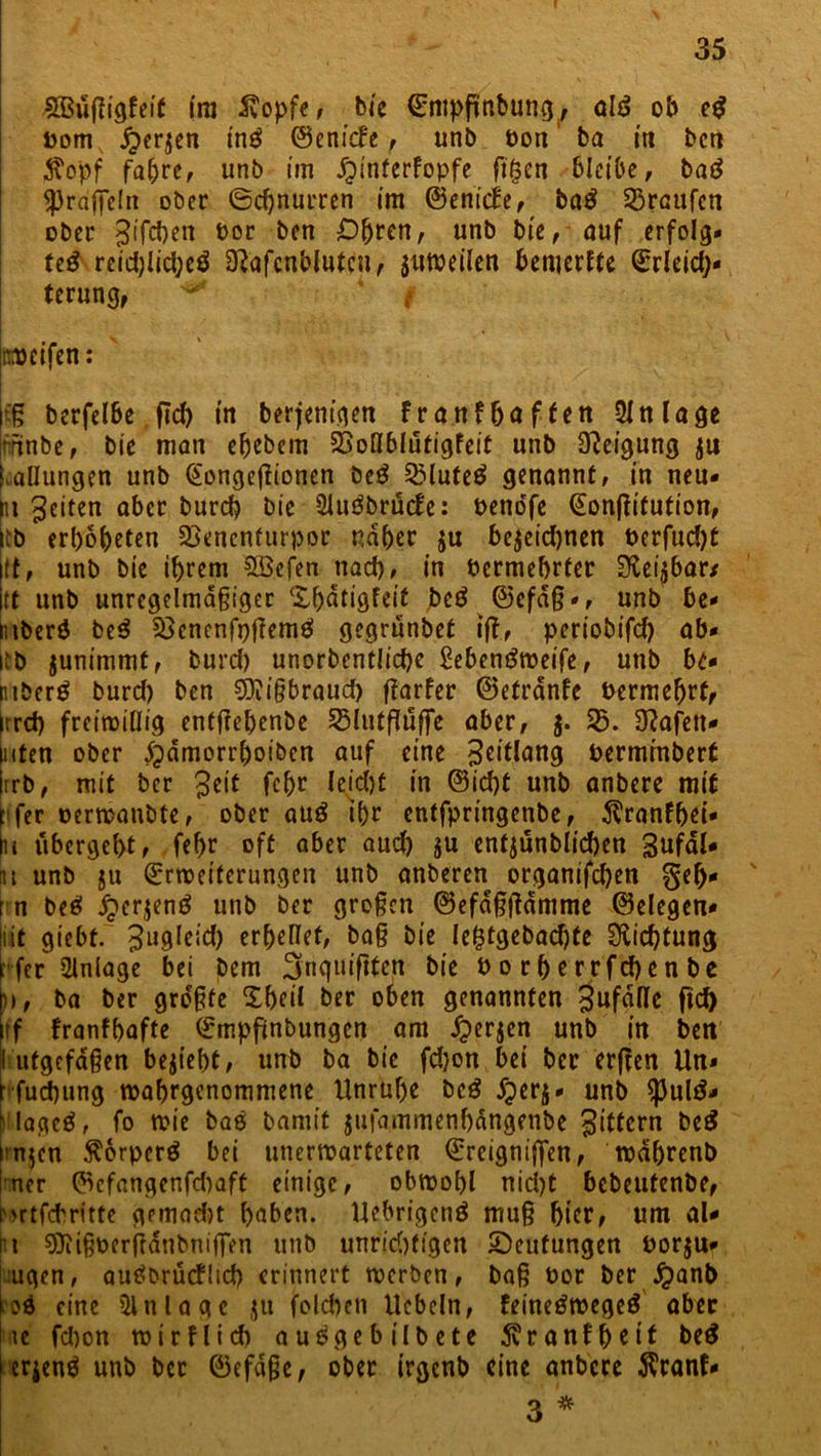 £Büf?igfeit ira 5?opfe, bie Entpfttibung^ alß ob eß Dom £>er$en inß ©enicfe, unb Don ba in bcn $opf fahre, unb im Jpinfcrfopfe ftgen Bleibe, baß Sprdffeln ober Schnurren im ©enicfe, baß Traufen ober Jifcften Dor ben Öhren, unb bie, auf erfolg* teß reid;lid)eß Slafcnbltttcn r jttwellen bemerEte Erleich- terung, ** * f ' V Köcifcn: |tß berfelBe ftef) in berjentgett Fr auf baffen Anlage imnbe, bie man ehebem 23oHblutigfeit unb Neigung ju Ballungen unb EongefFionen beß QMufeß genannt, in neu* pt feiten aber bureb bie 2lußbrucfe: benorfe EonfFitution, iib erhobeten SSenenfurpor naher $u be$eid)nen berfud)t jtt, unb bie ihrem Sßcfen nad), in Dermehrter Stellbar/ jtt unb unregelmäßiger ‘Xljaligfeit jbeß ©efaß*, unb be* ntberß beß Söenenfpfiemß gegrünbet ifl, periobifd) ab* itb junimmt, burd) unorbentlicbe Sebenßweife, unb be* ptberß burd) ben SQiißbraucft fiarfer ©efrdnfe Dermebrf, irrd) freiwillig entßehenbe SHutfluffe aber, $. 33. Olafen* inten ober £)dmorrboiben auf eine 3eitlang Derminbert |rrb, mit ber Seit fehr leicht in ©id)t unb anbere mit h'fer oerwanbte, ober auß ihr entfpringenbe, $ranfbei* tu ubergeht, fehr oft aber aud) ju entjünblicben Sufdl* nt unb ju Erweiterungen unb anberen organifd)en geh* rn beß j^erjenß unb ber großen ©efdßßdmme (Belegen* it giebt. 3ll9Ieid) erhellet, baß bie lefctgebachte Dichtung rfer Anlage bei bem fjnquiftfett bie borherrfebenbe h>, ba ber gro'ßfe Xheil ber oben genannten SufaHc ftch ff Franfhafte Empjünbungen am iperjen unb in ben [I ufgefdßen besteht, unb ba bie fdjon bei ber erfFcn Un* Huchting wahrgenommene Unruhe beß Xperj* unb $ulß* Hageß, fo wie baß bamit jufammenhdngenbe 3^fcrn beS in$cn $6rperß bei unerwarteten Ereigniften, wdhrenb Iner ©efangenfehaft einige, obwohl nid)t bebeutenbe, brtfeftritte gemacht haben. Uebrigenß muß hier, um al* rt SJiißDerßdnbntßVn unb unrichtigen ^Deutungen oorju* ugen, außbrücFlid) erinnert werben, baß Dor ber #anb ioß eine iUnlagc $u fold)eit liebeln, feineßwegeß aber |ue fd)on wirf lieft außgebtlbete diranfbeit beß i erjenß unb ber ©efdße, ober irgenb eine anbere $ranf* 3 *