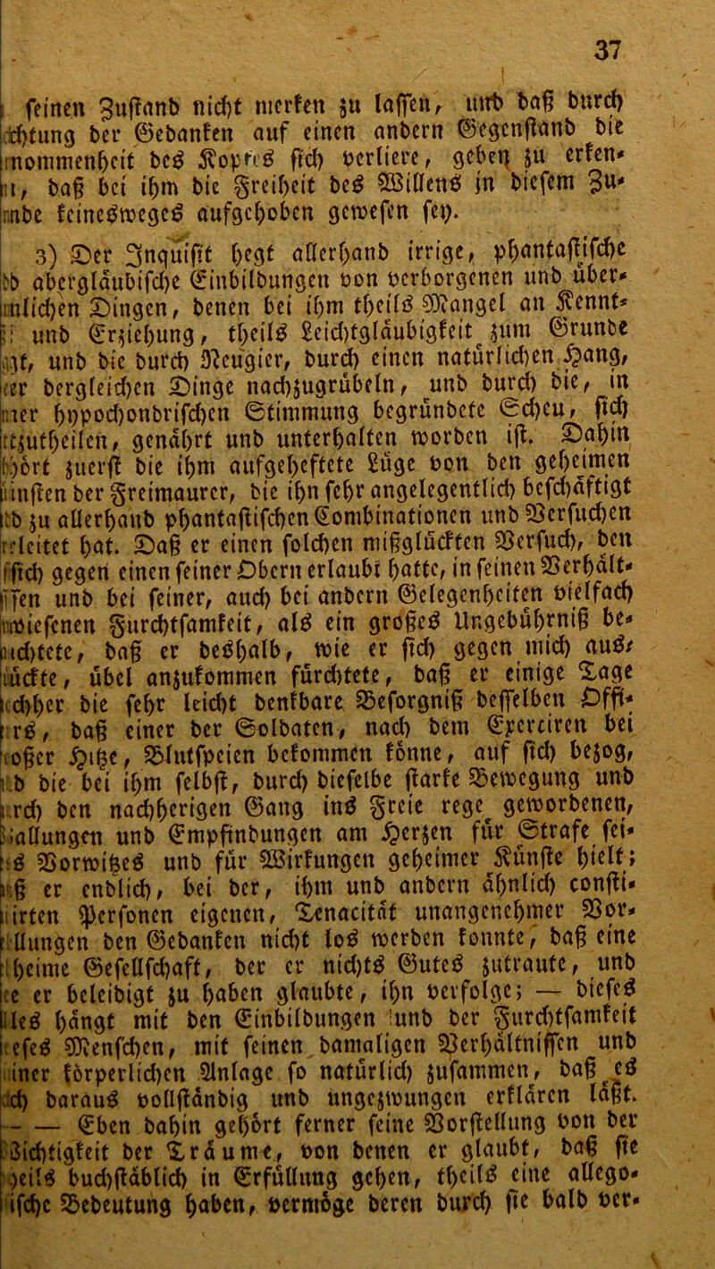 feinen guffanb nicht merten $u laßen, mrt> baß burcf) d)tung ber ©ebanfen auf einen anbcrn ©egenßanb bie rnommenhcit beg $optr£ ß'd) verliere, gebet] §u erfen* m, baß bei if>m bic Freiheit bcS SötCIenö in biefcrn 3u* rnbe feincbwegc£ aufgehoben gewefen fcp. 3) Ser 3nqmftt hegt allerhanb irrige, phantaffifche |bb abcrgldubifdje ©inbilbungett von verborgenen unb über* milchen; Singen, benen bei ibm thetlb Mangel an 3vcnnt* ;i unb ©r$icl)ung, theilb £cid)tgldubigfeit 5um ©runbe vjf, unb bie burct) Neugier, burd) einen natürlichen $ang, ker bergleid)cn Singe nad)$ugrübdn, unb burd) bie, m hier bppod)onbrifd)en ©timntung begrünbete ©d)cu, ftd) jrtjuthcilcn, genarrt unb unterhalten worben iß. Saf)tu !)6rt jtierft bie ihm aufge(>eftete £üge von bett geheimen unßen ber Freimaurer, bic it)n fchr angelegentlid) befd)dftigt iib $u allerhaub phöntaf^ifc^cn ^ombtnationen unb SScrfuchen rrleitet hat. Saß er einen fotd>en mißglückten 33erfuch, beit l'ftd) gegen einen feiner Obern erlaubt hätte, in feinen Verhalt* lifen unb bei feiner, aud) bei anbern ©elegcnhciten vielfach (toviefenen gurchtfamfeit, al£ ein großem Ungcbührniß be* md)tete, baß er beöf>atb, tvie er ftd) gegen mid) au$/ iuette, übel anjufommen fürd)tete, baß er einige Sage I chher bie fchr leid)t bentbare SSeforgniß beffelben £>ffü* fr£, baß einer ber ©olbaten, nach bem ©pcrciren bei ’.oßcr #ifce, SBlutfpcien bdommen tonne, auf ftd) bejog, i.b bie bei ihm felbß, burd) bicfelbe ßarfe Bewegung unb Lrd) ben nad)hcrigen ©ang ing greie rege^ geworbenen, Ballungen unb ©mpftnbungcn am £er$en für ©träfe fei* t:$ SSorwifceS unb für QBirfungcit geheimer fünfte hielt; !■:§ er enblicf), bei ber, ihm unb anbcrn df>nlicf> confti- üirten ^erfonen eigenen, Senacitdt unangenehmer 2Sor* r llungen ben ©ebanfen nicht lo$ werben tonnte, baß eine tiheime ©efcüfcbaft, ber er nid)tb ©uteb jutrautc, unb ice er bcleibigt $u höben glaubte, ihn verfolge; — bicfe$ l leö hangt mit ben ©inbilbungen !unb ber §urd)tfamfeit Mfe$ SJJenfchen, mit feinen^bamaltgcn ^erhaltniffcn unb 1 iner forperlid)en Anlage fo natürlid) jufammen, baß cd ch baraug vollßdnbig unb ungezwungen erfldrcn laßt. <£bcn bahin gehört ferner feine Sßorßcllung von ber 3id)tigleit ber Sr du nie, von benen er glaubt, baß fte \)eil$ bud)ßablich in Erfüllung gehen, tl)dl3 cüte allego* ifchc Sbebeutung hüben, vermöge beren burd) ftc halb ver*