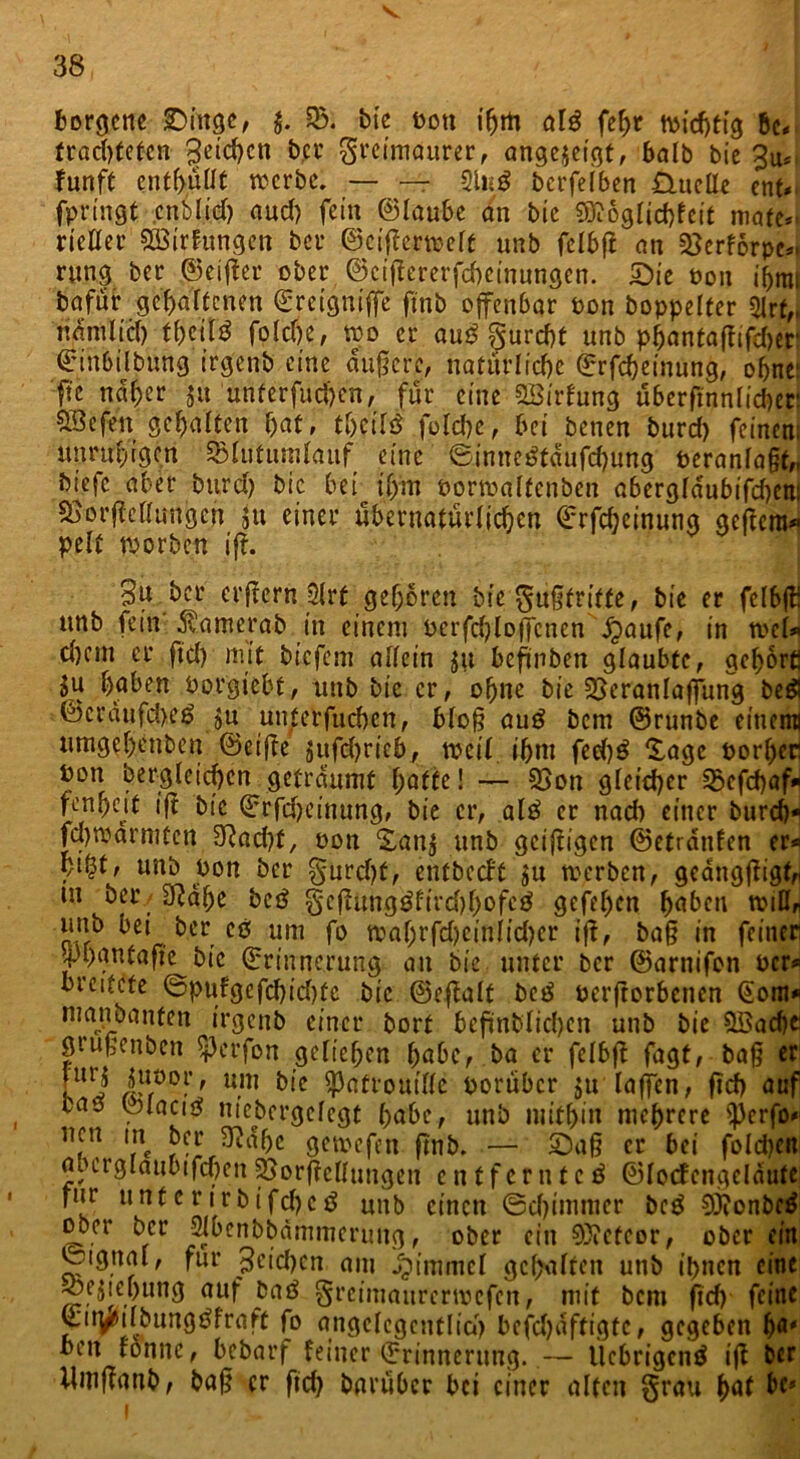 v 38 borgcne Singe, $. 23; bic t>on iljm al£ febr wichtig bc* trachteten Reichen bei* Freimaurer, angejetgt, balb bie 3u* funft enthüllt werbe. — — 2Ui0 berfeiben £XuclIe ent* fp ringt cnbltch and) fein ©taube an bie 9ft6glicf)feit mate*. ricller £ötrfungen ber ©cigemelt unb fclbfl an 2>erf6rpe*> rung ber ©elfter ober ©cigererfcbeinungen. Sie non iljmt bafur gehaltenen ©reigniffe ftnb offenbar oon boppelter 2lrf„ nämlich t&eit$ folche, wo er au£ Surcht unb phantaffifc&er ©inbilbung irg'enb eine duftere, natürliche ©rfdjeinung, ohne: ftc naher ju unterfud)en, für eine Sßirfung ubergnnlic&er SQefen gehalten bat, tbcifd folche, bei benen burd) feinen; unruhigen SBlutumlauf eine ®.intte$f<Sufchung peranlagt,, biefc aber burd) bic bei iffm Porwalfenben abergldubifcbem SjorftcUungen 511 einer übernatürlichen ©rfebeinung gegera* pelf worben ifr. 3u ber eifern 2(rt geboren Me gußtrifte, bie er fclbg! unb fein 5tamerab in einem Pcrfdjloffcnen jjaufe, in wcl* d)cm er fid) mit biefem allein 511 beftnben glaubte, gehört! ju haben Porgiebt, unb bic er, ohne bie Veranlagung beä ©erdufebeö ju unterfuchen, blog au£ bem ©runbe einemj umgebenben ©etge jufd)ricb, weil ihm feeh^ Xagc porger Pon begleichen geträumt hatte! — Von gleicher 25cfchaf* fcnbnt ift bic ©rfcheinung, bie er, al£ er nach einer burd)* fd)warmtcn 3Rad)f, pon £an$ unb geigigen ©etrdnfen er* bt^t, unb pon ber Furcht, entbeeft $u werben, geanggigh m ber./2Rdbe bc0 gcftungöfirdjhofcö gefeb^n haben wiUr unb bei ber c6 um fo wabrfd)ciniid)er ift, ba§ in feiner jpbanfafie bic ©rinnerung an bie unter ber ©arnifon Per* breitete ©pufgefd)id)fc bic ©egalf be£ pcrftorbencn Gom* man bauten irgenb einer bort bcffnblichcn unb bie £öad)e grugenben perfon geliehen habe, ba er fclbg fagt, bag er [urj Su°or, um bie Patrouille poruber 511 lagen, geh auf bas ©laciS niebergelcgt höbe, unb mithin mehrere Perfo* nen in ber Sftdbc gemefen gnb. — Sag er bei foldjcit flbcrglaubtfchcn Vergeilungen entferntet ©locfcngelautc für unterirbifd)c0 unb einen ©djimmer bc0 9j?onbe$ ober ber 2Jbenbbämmerung, ober ein Meteor, ober ein ©igtial, für Jeidjcn am Jptmmcl gehalten unb ihnen eine ^•e.bung auf ba0 Freimaurcrwcfcn, mit bem geh feine L'ii^ilbimg0fraft fo angelegentlich bcfd)dftigtc, gegeben ha* ben rönne, bebarf feiner ©rinnerung. — llchrigcnö ig ber ilmganb, bag er fid) bariibcr bei einer alten §rau bat tc*