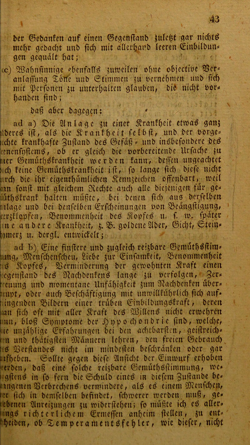 ber ©cbanfen auf einen ©egenffanb jufe^t gar nid)f£ mehr cjcbacfyt unb ftd) mit a'tfer^nb teeren ©ittbilbun* gen gequält f;nt; cc) SCßaljnftnnigc ebenfalls jttweilcn ohne cbjecttüc 55er* anlqjfung Xorfc unb ©timmen ju bernehmen unb ftd) mit ^erfonen ju unterhalten glauben, bie nicht oor* hanben ftnb; baß aber bagegen: ' ad a) .Oie Einlage $tt einer 5vranfljcit etwag gati* kbereö iff, al3 bie Äranf&eit felbß, unb ber borgen echte franfh>afte ^uffanb biß ©efdß* unb in^befonbere beg [cenenfpftemS, ob er glcicl) bie borbereitenbe ltrfad)e ;u iuer ©emütf)£franfl)eit werben fann, helfen ungeachtet ) d) feine @emütl)$krdnfhcit i ß, fo lange fiel) biefe nicht r.rd) bie if>r eigenthümlichen $enn$cichen offenbart^ weit un fonß mit gleichem 9icd)te aud) alle biejentgen für ge* iuutl)$fcunf halten mußte, bei benen ftd) aus berfelben ntlage unb bei benfelbcn ©rfebeinungen bon Beangßigung, je:r$flapfen, Benommenheit beß $opfe$ u. f. w* fpatet ne auberc $ranff)eit, $. B. golbene5Jber, ©id)t, ©tein* umcr$ u. bcrgl. entwickelt; ad b) ©ine finflcre unb jugleid) reizbare ©emüth^ßim* rang, 3)ienfd)cnfd)cu, Siebe Jur ©infamfeit, Benommenheit : ß $opfeg, Bermi'nberttng ber gewohnten Äraft einen cgenßanb beß 2ftad)benfett$ lange ju bcrfolgen, ßtv* euung unb momentane Unfähigkeit Jitm S'iachbettfen über* uupt, ober auch Befchdftigung mit unwiöführlid) ftd) auf* ingenben Bilbern einer trüben ©inbilbung^fraft, bereu aan ftd) oft mit aller 5vraft beg £öillcng nicht erwehren un, bloß ©pmptome ber Jöppo d)onbrie ftnb, welche, :te unzählige ©rfahningeu bei ben aditbarßen, geißreid)* rn unb thdtigßeu Bannern lehren, ben freien ©«brauch. .ß 23erßanbc£ nid)t im minbeßen bcfdjranfcn ober gar ;tfbcbcn. ©ollte gegen biefe 2lnftd)t ber ©inwurf erhoben terben, baß eine fold)e reizbare ©emüthtfßimmung, wc* gßenö in fo fern bie ©d)ulb cincö in biefent 3uf^an&c &e* nngenen Berbrcd)en£ oerminbere, al$ iß einem SDicnfd)cn, Iw ftd) in bemfclben befünbet, fd)wcrer werben muß, ge* ebenen Slnreijungen 51t wiberßehett; fo müßte id) iß aller* ingg richterlichem ©rmeffen anheim ßeflen, 51t ent* heiben, ob Xempcrartientä fehlte wie biefer, nid)t