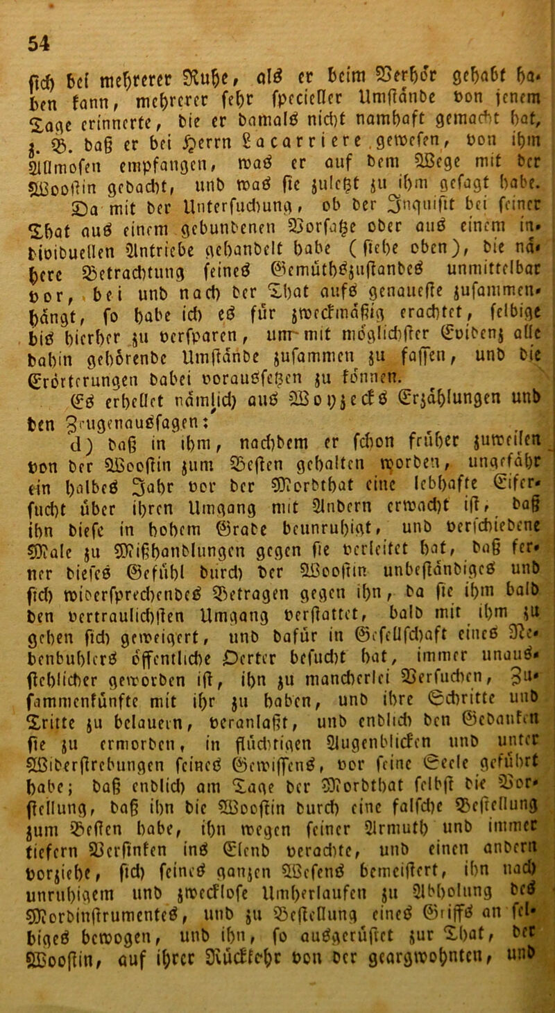 fid) bei mehrerer 9ta&e, al$ er beim Verbot gehabt ha* ben fann, mehrerer fehr fpecictlcr Umßdnbe ton jenem Soge erinnerte, bie er bamalö nicht nambaft gemacht bot, i. 03. baß er bei jperrn 2a car r i er e .gemefen, ton ihm IlDmofen empfangen, wad er ouf bem 3ßege mit ber sjßooftin gebacht, unb waö fte jule$t $u ibm gefagt habe. Sa-mit ber Unterfudmng, ob ber Snquiftt bei feiner Sbat auö einem gebunbenen 03orfa£e ober attö einem in. bioibuellen Olntriche gebanbelt habe ( fiebe oben), bie na* berc 03etrad)tung feineö ©emütb^ußanbcö unmittelbar o r, .bei unb nach ber Sbat aufs genauere jufammen* bangt, fo habe id) ed für zweckmäßig erachtet, felbige big hierher $u terfparen, unr mit möglicher Eoibcnj ade bah in gehorenbe Umßdnbe jufammen $u faßen, unb bie Erörterungen habet oorauöfefjcn $u fönnen. Eö erhellet ndtnlid) auö OB o t; j ecfÖ Erzählungen unb ben ^rugenauöfagen: d) baß in ihm, nad)bem er fd)on früher zuweilen ton ber OBooßitt jum SSeßcn gehalten worben, ungefähr ein holbeö 3ahr tor ber €0?orMbat eine lebhafte Eifer- fucht über ihren Umgang mit Olnbern erwacht' iß, baß ihn biefc in hohem ©rabe beunruhigt, unb terichiebene $0?ale $u Sftißbanblungcn gegen fie tcrleitct hat, baß fer* ner biefcß ©efubl burd) ber OBooßin unbcßänbigce! unb ftd) wibcrfpred)enbe£ 03etragen gegen ihn, ba fte ihm halb ben tertraulichßen Umgang berßattet, halb mit ihm zu gehen ßd) geweigert, unb bafür in ©efellfd)aft cincö 9u*. benbuhlcrö öffentlid)e Dcrtcr befud)t hat, immer unau^* ßcblicher geworben iß, ihn jn mancherlei 03 er fit dun, 3U* fammenfünftc mit ihr jtt haben, unb ihre 0cbritte unb Sritte ju belauern, tcranlaßt, unb cnblid) ben ©ebanfm ße zu ermorben, in flüchtigen Olugenblicfen unb unter Oßiberflrebungen feineö ©ewiffentf, tor feine @ecle geführt habe; baß enblid) am Sage ber Oftorbtbat fclbß bie 03or* ßellung, baß ihn bie OBooßin burd) eine falfd)e 33eßellung juni 03eßen habe, ihn wegen feiner Olrmutb unb immer tiefem 03crfinfen inö Elenb terad)te, unb einen anbertt torjiehe, ftd) feinet* ganjen Oöefent* bemeißert, ihn ttad) unruhigem nnb jwecFIofe Um()erlaufen jtt Olbholttng bc$ Sftorbinßrumcnteö, nnb $ii 33cßcnung einet* ©rip an fei* bigeö bewogen, unb ihn, fo auögcrußet jur Shat, ber SBooßin, auf ihrer 3vuc£tc*t;r ton ber geargwohnten, unb