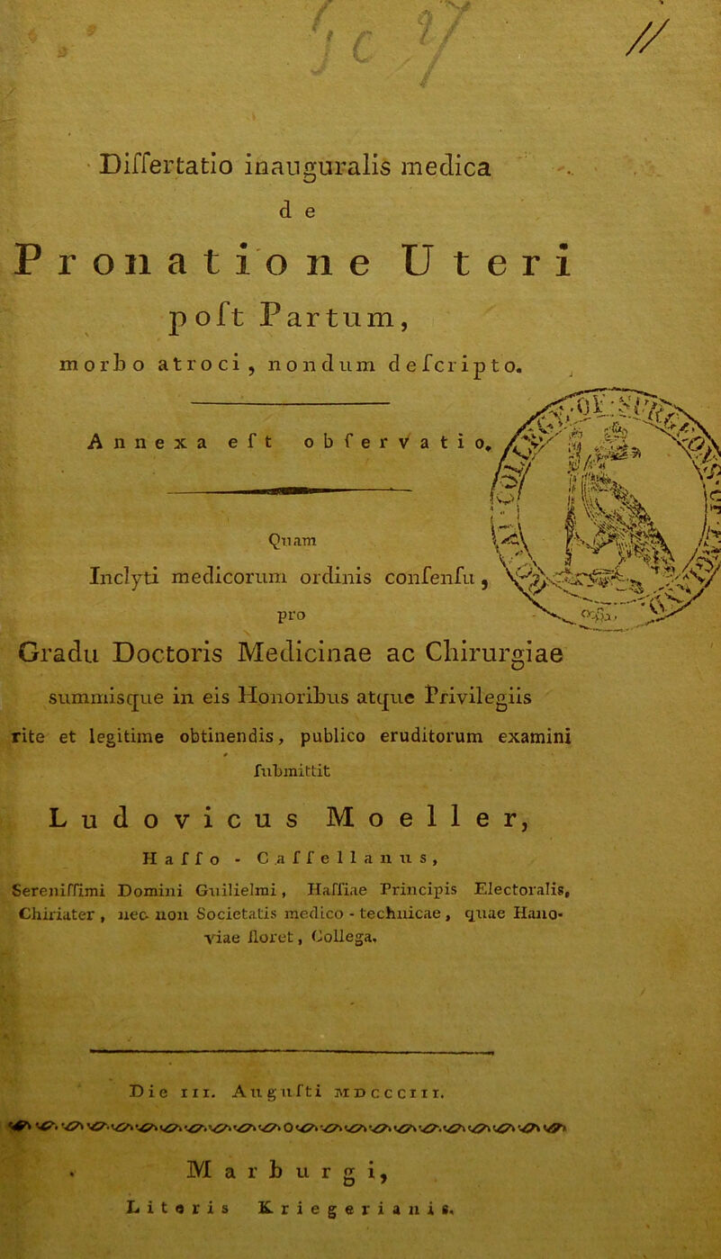 V:* t V Differtatio ici auguralis medica d e Pronatione Uteri poft Partum, morbo atroci, nondum defcripto. Gradu Doctoris Medicinae ac Chirurgiae summisque in eis Honoribus atque Privilegiis rite et legitime obtinendis, publico eruditorum examini * fubmittit Ludovicus Moeller, H a f I o - C a f f e 1 1 a n u s , Sereniffimi Domini Guilielrai, Haffiae Principis Electoralis, Chiriater , nec-non Societatis medico - technicae, quae Hano- viae iloret, Collega, Die iii. Augufti mdccciii. . Mar burgi, Literis Kriegerianis,