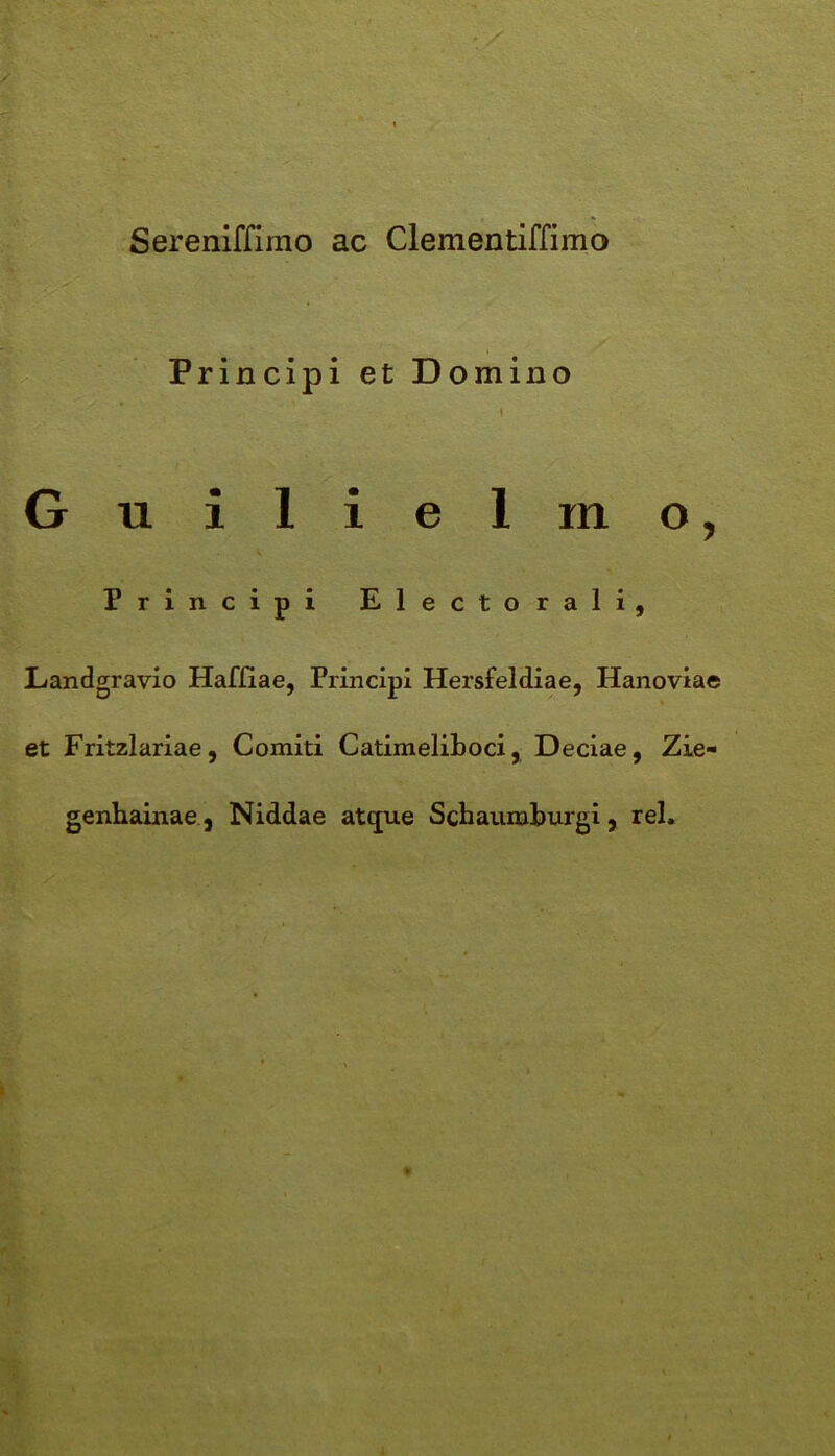 Sereniffimo ac Clementiffimo Principi et Domino i Guilielmo, Principi Electo rali, Landgravio Haffiae, Principi Hersfeldiae, Hanoviae et Fritzlariae, Comiti Catimeliboci, Deciae, Zie- genhainae, Niddae atque Scbaumburgi, rei.