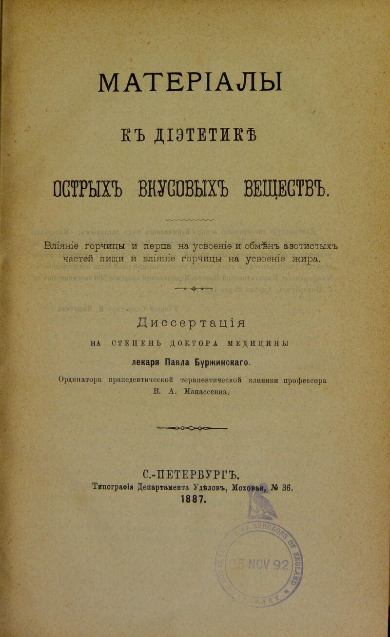 МАТЕРІАЛЫ КЪ ДІЭТЕТИКВ ОСТРЫХЪ ВШШЫХЪ ВЕЩБСТВЪ. Вліяніе горчицы и перца на усвоеніе и обмѣнъ азотистыхъ частей пищи и вліяніе горчицы на усвоеніе жира. Диссѳртація НА СТЕПЕНЬ ДОКТОРА МЕДИЦИНЫ лекаря Павла Буржинскаго Ординатора прапедевтической терапевтической клиники профессора В. А. Манассеипа. С.-ПЕТЕРВУРГЪ. ТипограФІя Департамента Удѣдовъ, Моховая, Л» 36, 1887.